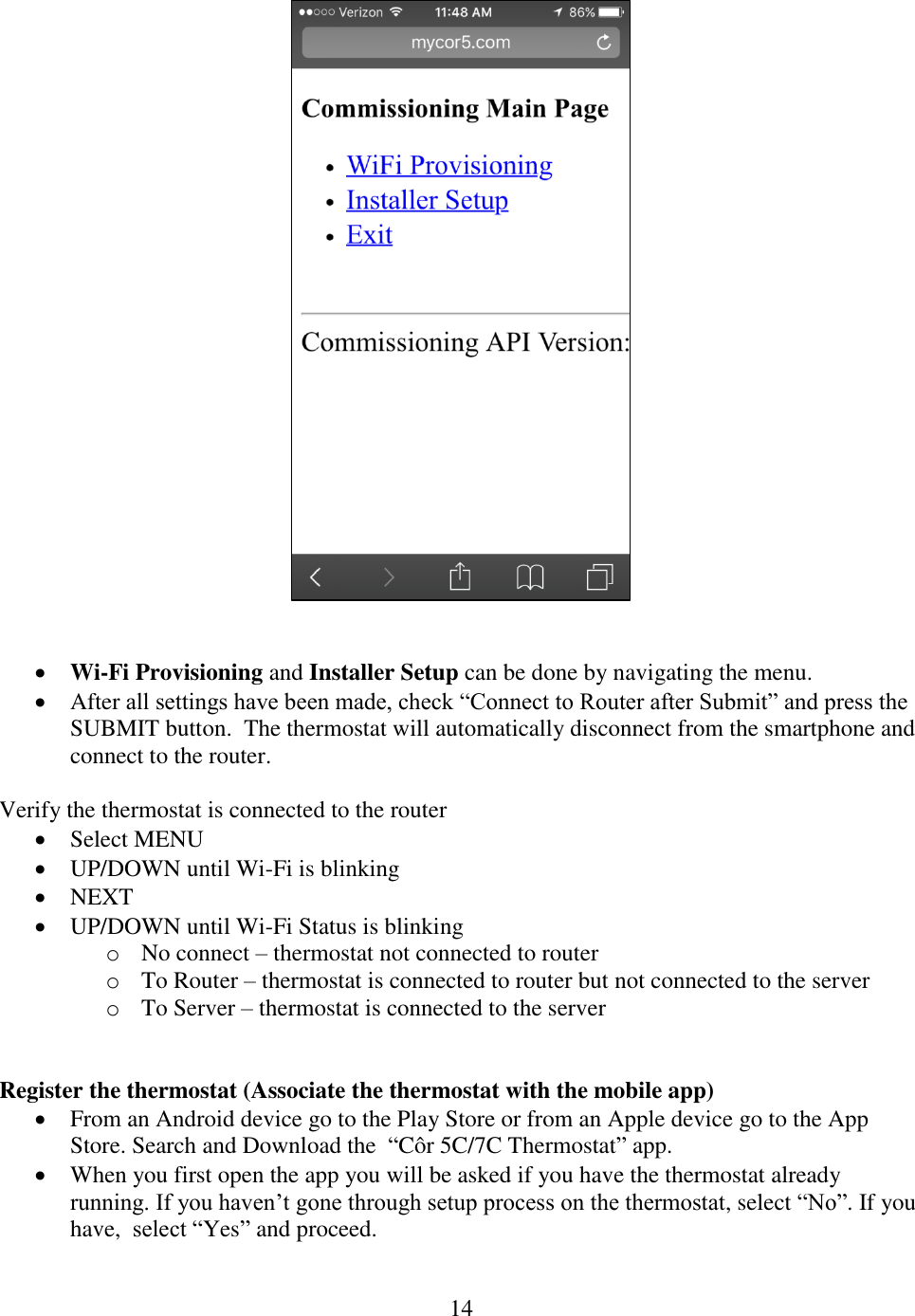 14      Wi-Fi Provisioning and Installer Setup can be done by navigating the menu.  After all settings have been made, check “Connect to Router after Submit” and press the SUBMIT button.  The thermostat will automatically disconnect from the smartphone and connect to the router.  Verify the thermostat is connected to the router  Select MENU    UP/DOWN until Wi-Fi is blinking    NEXT    UP/DOWN until Wi-Fi Status is blinking o No connect – thermostat not connected to router o To Router – thermostat is connected to router but not connected to the server o To Server – thermostat is connected to the server    Register the thermostat (Associate the thermostat with the mobile app)  From an Android device go to the Play Store or from an Apple device go to the App Store. Search and Download the  “Côr 5C/7C Thermostat” app.  When you first open the app you will be asked if you have the thermostat already running. If you haven’t gone through setup process on the thermostat, select “No”. If you have,  select “Yes” and proceed. 