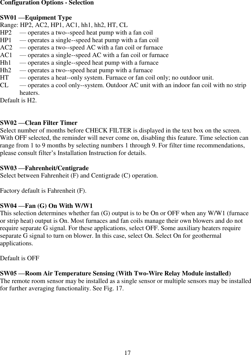 17   Configuration Options - Selection  SW01 —Equipment Type Range: HP2, AC2, HP1, AC1, hh1, hh2, HT, CL HP2  — operates a two--speed heat pump with a fan coil HP1  — operates a single--speed heat pump with a fan coil AC2  — operates a two--speed AC with a fan coil or furnace AC1  — operates a single--speed AC with a fan coil or furnace Hh1  — operates a single--speed heat pump with a furnace Hh2  — operates a two--speed heat pump with a furnace HT  — operates a heat--only system. Furnace or fan coil only; no outdoor unit. CL  — operates a cool only--system. Outdoor AC unit with an indoor fan coil with no strip heaters. Default is H2.   SW02 —Clean Filter Timer Select number of months before CHECK FILTER is displayed in the text box on the screen. With OFF selected, the reminder will never come on, disabling this feature. Time selection can range from 1 to 9 months by selecting numbers 1 through 9. For filter time recommendations, please consult filter’s Installation Instruction for details.  SW03 —Fahrenheit/Centigrade Select between Fahrenheit (F) and Centigrade (C) operation.   Factory default is Fahrenheit (F).  SW04 —Fan (G) On With W/W1 This selection determines whether fan (G) output is to be On or OFF when any W/W1 (furnace or strip heat) output is On. Most furnaces and fan coils manage their own blowers and do not require separate G signal. For these applications, select OFF. Some auxiliary heaters require separate G signal to turn on blower. In this case, select On. Select On for geothermal applications.   Default is OFF  SW05 —Room Air Temperature Sensing (With Two-Wire Relay Module installed) The remote room sensor may be installed as a single sensor or multiple sensors may be installed for further averaging functionality. See Fig. 17. 
