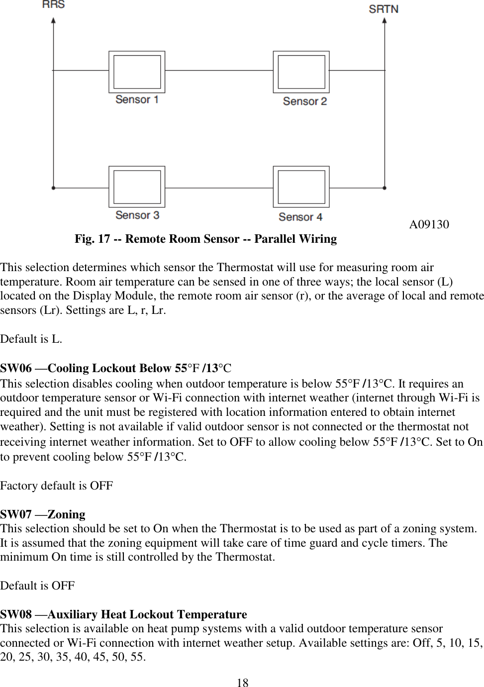 18  A09130 Fig. 17 -- Remote Room Sensor -- Parallel Wiring  This selection determines which sensor the Thermostat will use for measuring room air temperature. Room air temperature can be sensed in one of three ways; the local sensor (L) located on the Display Module, the remote room air sensor (r), or the average of local and remote sensors (Lr). Settings are L, r, Lr.   Default is L.  SW06 —Cooling Lockout Below 55F /13C This selection disables cooling when outdoor temperature is below 55F /13C. It requires an outdoor temperature sensor or Wi-Fi connection with internet weather (internet through Wi-Fi is required and the unit must be registered with location information entered to obtain internet weather). Setting is not available if valid outdoor sensor is not connected or the thermostat not receiving internet weather information. Set to OFF to allow cooling below 55F /13C. Set to On to prevent cooling below 55F /13C.  Factory default is OFF  SW07 —Zoning This selection should be set to On when the Thermostat is to be used as part of a zoning system. It is assumed that the zoning equipment will take care of time guard and cycle timers. The minimum On time is still controlled by the Thermostat.  Default is OFF  SW08 —Auxiliary Heat Lockout Temperature This selection is available on heat pump systems with a valid outdoor temperature sensor connected or Wi-Fi connection with internet weather setup. Available settings are: Off, 5, 10, 15, 20, 25, 30, 35, 40, 45, 50, 55. 