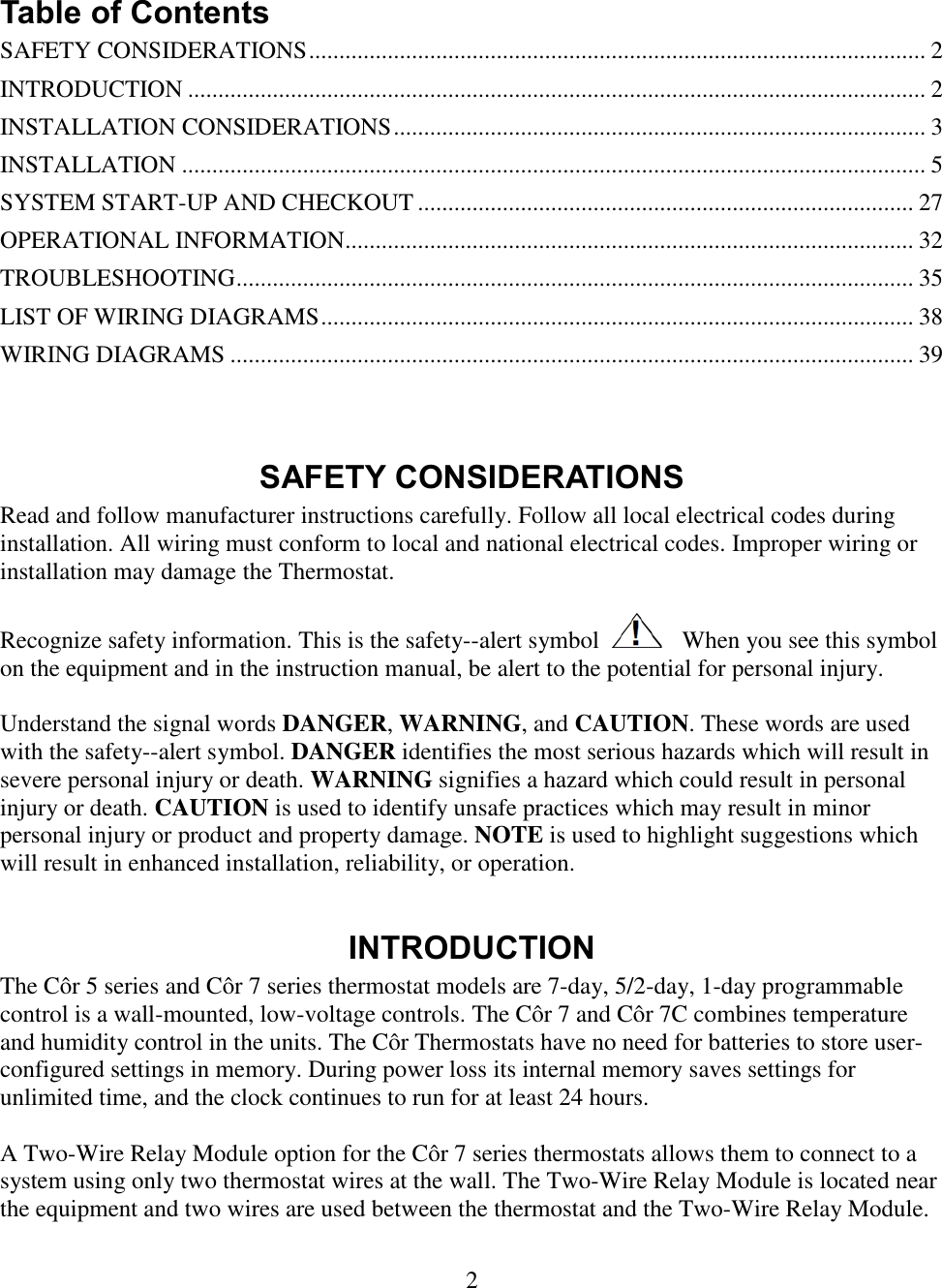 2   Table of Contents SAFETY CONSIDERATIONS ...................................................................................................... 2 INTRODUCTION .......................................................................................................................... 2 INSTALLATION CONSIDERATIONS ........................................................................................ 3 INSTALLATION ........................................................................................................................... 5 SYSTEM START-UP AND CHECKOUT .................................................................................. 27 OPERATIONAL INFORMATION.............................................................................................. 32 TROUBLESHOOTING ................................................................................................................ 35 LIST OF WIRING DIAGRAMS .................................................................................................. 38 WIRING DIAGRAMS ................................................................................................................. 39   SAFETY CONSIDERATIONS Read and follow manufacturer instructions carefully. Follow all local electrical codes during installation. All wiring must conform to local and national electrical codes. Improper wiring or installation may damage the Thermostat.  Recognize safety information. This is the safety--alert symbol      When you see this symbol on the equipment and in the instruction manual, be alert to the potential for personal injury.   Understand the signal words DANGER, WARNING, and CAUTION. These words are used with the safety--alert symbol. DANGER identifies the most serious hazards which will result in severe personal injury or death. WARNING signifies a hazard which could result in personal injury or death. CAUTION is used to identify unsafe practices which may result in minor personal injury or product and property damage. NOTE is used to highlight suggestions which will result in enhanced installation, reliability, or operation.  INTRODUCTION The Côr 5 series and Côr 7 series thermostat models are 7-day, 5/2-day, 1-day programmable control is a wall-mounted, low-voltage controls. The Côr 7 and Côr 7C combines temperature and humidity control in the units. The Côr Thermostats have no need for batteries to store user-configured settings in memory. During power loss its internal memory saves settings for unlimited time, and the clock continues to run for at least 24 hours.   A Two-Wire Relay Module option for the Côr 7 series thermostats allows them to connect to a system using only two thermostat wires at the wall. The Two-Wire Relay Module is located near the equipment and two wires are used between the thermostat and the Two-Wire Relay Module.  