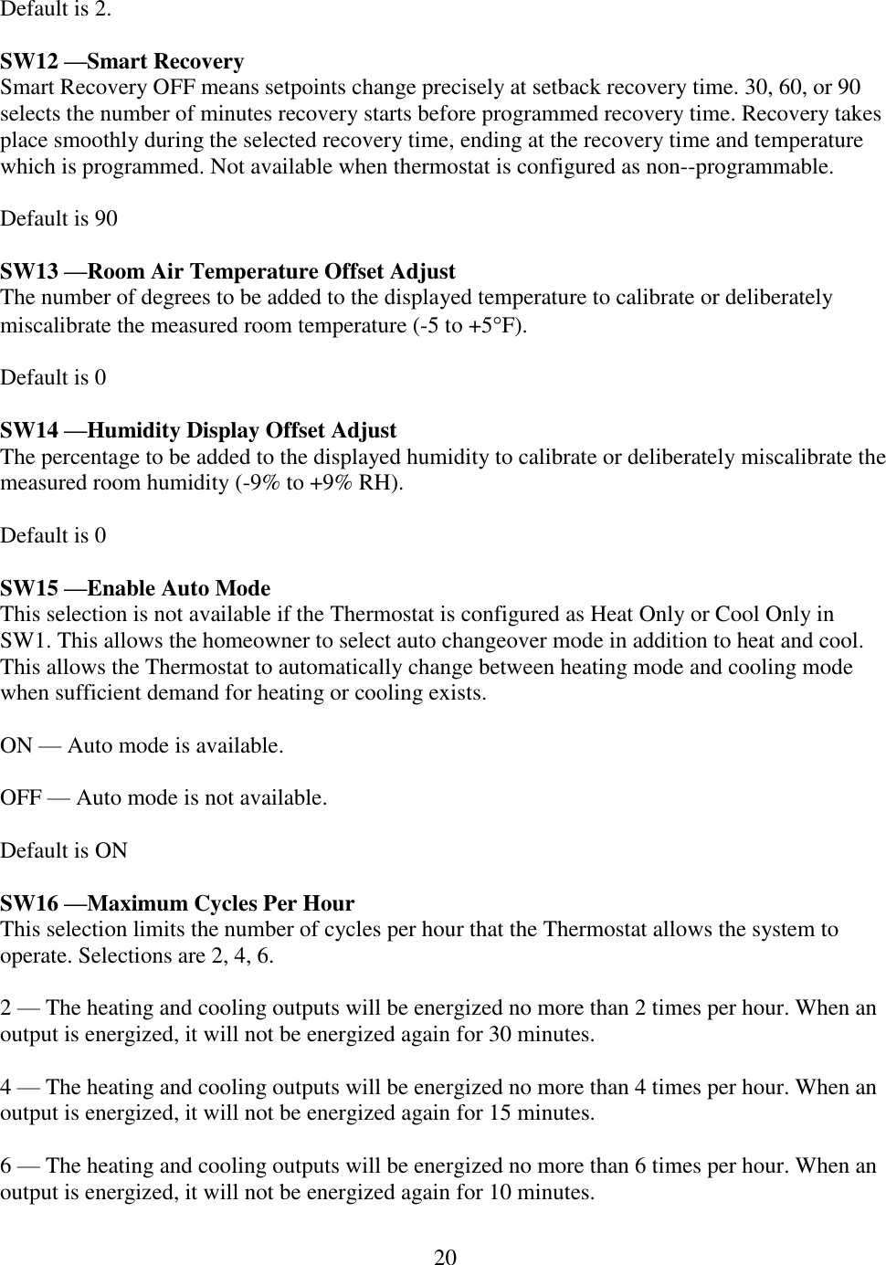 20  Default is 2.  SW12 —Smart Recovery Smart Recovery OFF means setpoints change precisely at setback recovery time. 30, 60, or 90 selects the number of minutes recovery starts before programmed recovery time. Recovery takes place smoothly during the selected recovery time, ending at the recovery time and temperature which is programmed. Not available when thermostat is configured as non--programmable.  Default is 90  SW13 —Room Air Temperature Offset Adjust The number of degrees to be added to the displayed temperature to calibrate or deliberately miscalibrate the measured room temperature (-5 to +5F).   Default is 0  SW14 —Humidity Display Offset Adjust The percentage to be added to the displayed humidity to calibrate or deliberately miscalibrate the measured room humidity (-9% to +9% RH).  Default is 0  SW15 —Enable Auto Mode This selection is not available if the Thermostat is configured as Heat Only or Cool Only in SW1. This allows the homeowner to select auto changeover mode in addition to heat and cool. This allows the Thermostat to automatically change between heating mode and cooling mode when sufficient demand for heating or cooling exists.  ON — Auto mode is available.  OFF — Auto mode is not available.  Default is ON  SW16 —Maximum Cycles Per Hour This selection limits the number of cycles per hour that the Thermostat allows the system to operate. Selections are 2, 4, 6.  2 — The heating and cooling outputs will be energized no more than 2 times per hour. When an output is energized, it will not be energized again for 30 minutes.  4 — The heating and cooling outputs will be energized no more than 4 times per hour. When an output is energized, it will not be energized again for 15 minutes.   6 — The heating and cooling outputs will be energized no more than 6 times per hour. When an output is energized, it will not be energized again for 10 minutes. 
