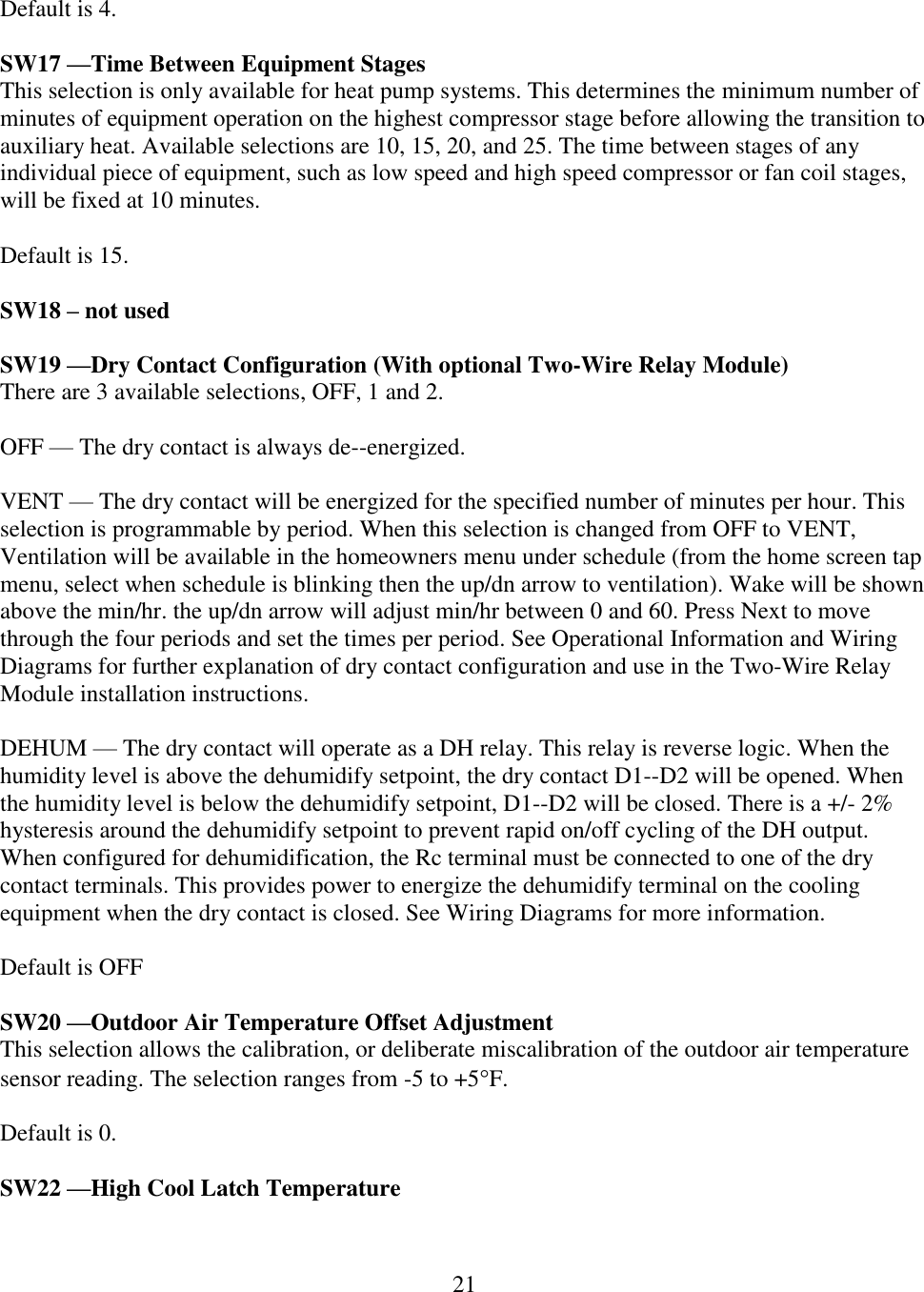 21   Default is 4.  SW17 —Time Between Equipment Stages This selection is only available for heat pump systems. This determines the minimum number of minutes of equipment operation on the highest compressor stage before allowing the transition to auxiliary heat. Available selections are 10, 15, 20, and 25. The time between stages of any individual piece of equipment, such as low speed and high speed compressor or fan coil stages, will be fixed at 10 minutes.  Default is 15.  SW18 – not used  SW19 —Dry Contact Configuration (With optional Two-Wire Relay Module) There are 3 available selections, OFF, 1 and 2.  OFF — The dry contact is always de--energized.  VENT — The dry contact will be energized for the specified number of minutes per hour. This selection is programmable by period. When this selection is changed from OFF to VENT, Ventilation will be available in the homeowners menu under schedule (from the home screen tap menu, select when schedule is blinking then the up/dn arrow to ventilation). Wake will be shown above the min/hr. the up/dn arrow will adjust min/hr between 0 and 60. Press Next to move through the four periods and set the times per period. See Operational Information and Wiring Diagrams for further explanation of dry contact configuration and use in the Two-Wire Relay Module installation instructions.   DEHUM — The dry contact will operate as a DH relay. This relay is reverse logic. When the humidity level is above the dehumidify setpoint, the dry contact D1--D2 will be opened. When the humidity level is below the dehumidify setpoint, D1--D2 will be closed. There is a +/- 2% hysteresis around the dehumidify setpoint to prevent rapid on/off cycling of the DH output. When configured for dehumidification, the Rc terminal must be connected to one of the dry contact terminals. This provides power to energize the dehumidify terminal on the cooling equipment when the dry contact is closed. See Wiring Diagrams for more information.  Default is OFF  SW20 —Outdoor Air Temperature Offset Adjustment This selection allows the calibration, or deliberate miscalibration of the outdoor air temperature sensor reading. The selection ranges from -5 to +5F.  Default is 0.  SW22 —High Cool Latch Temperature   