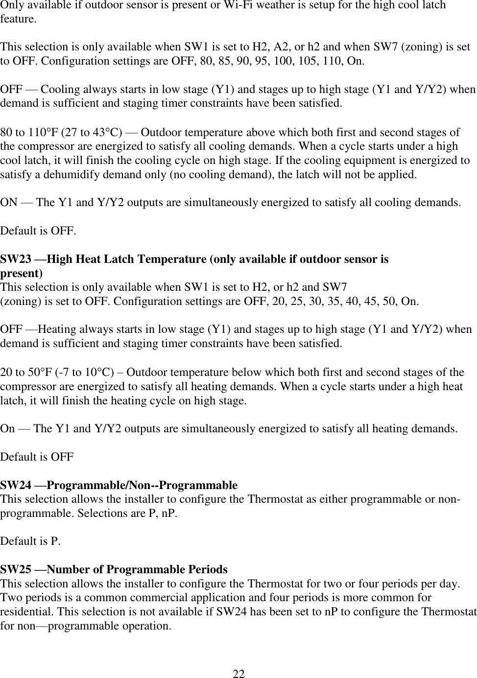 22  Only available if outdoor sensor is present or Wi-Fi weather is setup for the high cool latch feature.  This selection is only available when SW1 is set to H2, A2, or h2 and when SW7 (zoning) is set to OFF. Configuration settings are OFF, 80, 85, 90, 95, 100, 105, 110, On.  OFF — Cooling always starts in low stage (Y1) and stages up to high stage (Y1 and Y/Y2) when demand is sufficient and staging timer constraints have been satisfied.  80 to 110F (27 to 43C) — Outdoor temperature above which both first and second stages of the compressor are energized to satisfy all cooling demands. When a cycle starts under a high cool latch, it will finish the cooling cycle on high stage. If the cooling equipment is energized to satisfy a dehumidify demand only (no cooling demand), the latch will not be applied.  ON — The Y1 and Y/Y2 outputs are simultaneously energized to satisfy all cooling demands.  Default is OFF.  SW23 —High Heat Latch Temperature (only available if outdoor sensor is present) This selection is only available when SW1 is set to H2, or h2 and SW7 (zoning) is set to OFF. Configuration settings are OFF, 20, 25, 30, 35, 40, 45, 50, On.  OFF —Heating always starts in low stage (Y1) and stages up to high stage (Y1 and Y/Y2) when demand is sufficient and staging timer constraints have been satisfied.  20 to 50F (-7 to 10C) – Outdoor temperature below which both first and second stages of the compressor are energized to satisfy all heating demands. When a cycle starts under a high heat latch, it will finish the heating cycle on high stage.  On — The Y1 and Y/Y2 outputs are simultaneously energized to satisfy all heating demands.  Default is OFF  SW24 —Programmable/Non--Programmable This selection allows the installer to configure the Thermostat as either programmable or non-programmable. Selections are P, nP.  Default is P.  SW25 —Number of Programmable Periods This selection allows the installer to configure the Thermostat for two or four periods per day. Two periods is a common commercial application and four periods is more common for residential. This selection is not available if SW24 has been set to nP to configure the Thermostat for non—programmable operation.  