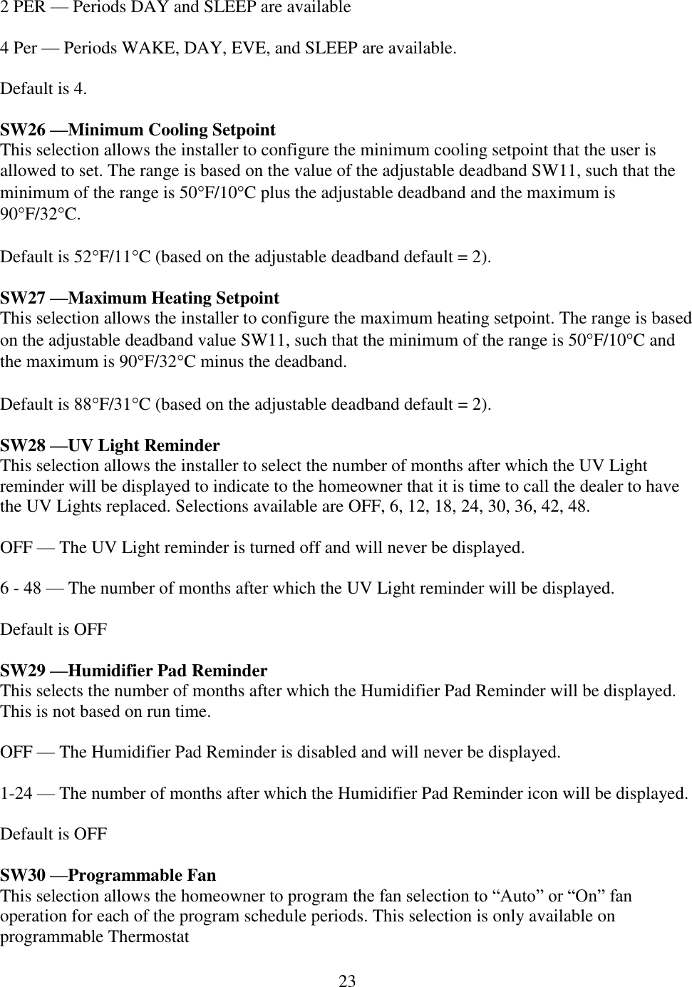 23  2 PER — Periods DAY and SLEEP are available  4 Per — Periods WAKE, DAY, EVE, and SLEEP are available.  Default is 4.  SW26 —Minimum Cooling Setpoint This selection allows the installer to configure the minimum cooling setpoint that the user is allowed to set. The range is based on the value of the adjustable deadband SW11, such that the minimum of the range is 50F/10C plus the adjustable deadband and the maximum is 90F/32C.  Default is 52F/11C (based on the adjustable deadband default = 2).  SW27 —Maximum Heating Setpoint This selection allows the installer to configure the maximum heating setpoint. The range is based on the adjustable deadband value SW11, such that the minimum of the range is 50F/10C and the maximum is 90F/32C minus the deadband.   Default is 88F/31C (based on the adjustable deadband default = 2).  SW28 —UV Light Reminder This selection allows the installer to select the number of months after which the UV Light reminder will be displayed to indicate to the homeowner that it is time to call the dealer to have the UV Lights replaced. Selections available are OFF, 6, 12, 18, 24, 30, 36, 42, 48.  OFF — The UV Light reminder is turned off and will never be displayed.  6 - 48 — The number of months after which the UV Light reminder will be displayed.  Default is OFF  SW29 —Humidifier Pad Reminder This selects the number of months after which the Humidifier Pad Reminder will be displayed. This is not based on run time.  OFF — The Humidifier Pad Reminder is disabled and will never be displayed.  1-24 — The number of months after which the Humidifier Pad Reminder icon will be displayed.  Default is OFF  SW30 —Programmable Fan This selection allows the homeowner to program the fan selection to “Auto” or “On” fan operation for each of the program schedule periods. This selection is only available on programmable Thermostat 