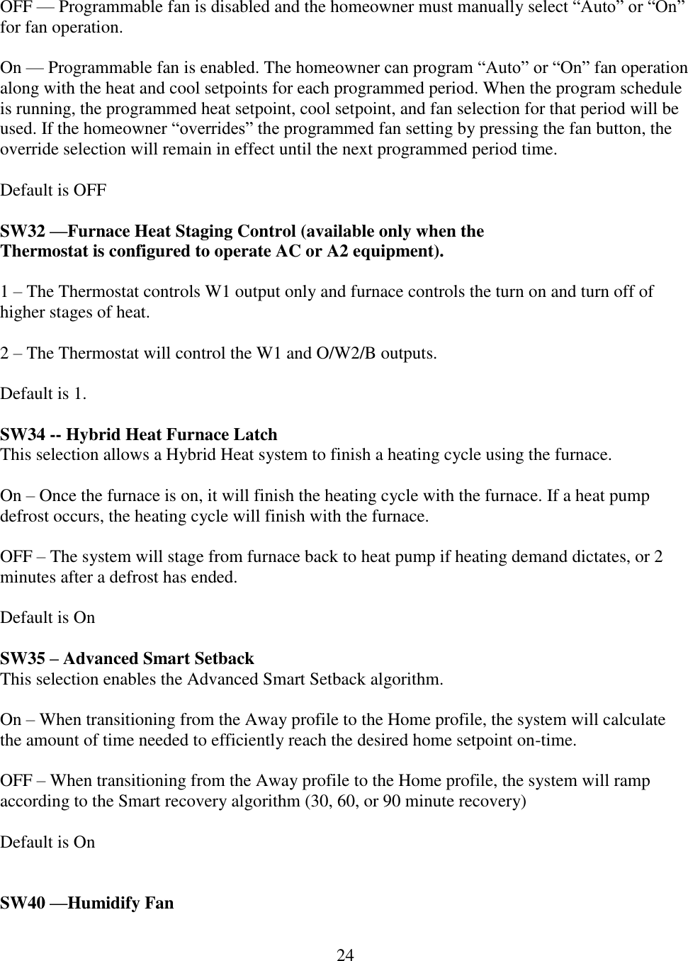 24   OFF — Programmable fan is disabled and the homeowner must manually select “Auto” or “On” for fan operation.  On — Programmable fan is enabled. The homeowner can program “Auto” or “On” fan operation along with the heat and cool setpoints for each programmed period. When the program schedule is running, the programmed heat setpoint, cool setpoint, and fan selection for that period will be used. If the homeowner “overrides” the programmed fan setting by pressing the fan button, the override selection will remain in effect until the next programmed period time.  Default is OFF  SW32 —Furnace Heat Staging Control (available only when the Thermostat is configured to operate AC or A2 equipment).  1 – The Thermostat controls W1 output only and furnace controls the turn on and turn off of higher stages of heat.  2 – The Thermostat will control the W1 and O/W2/B outputs.   Default is 1.  SW34 -- Hybrid Heat Furnace Latch This selection allows a Hybrid Heat system to finish a heating cycle using the furnace.  On – Once the furnace is on, it will finish the heating cycle with the furnace. If a heat pump defrost occurs, the heating cycle will finish with the furnace.  OFF – The system will stage from furnace back to heat pump if heating demand dictates, or 2 minutes after a defrost has ended.  Default is On  SW35 – Advanced Smart Setback This selection enables the Advanced Smart Setback algorithm.  On – When transitioning from the Away profile to the Home profile, the system will calculate the amount of time needed to efficiently reach the desired home setpoint on-time.  OFF – When transitioning from the Away profile to the Home profile, the system will ramp according to the Smart recovery algorithm (30, 60, or 90 minute recovery)  Default is On   SW40 —Humidify Fan 