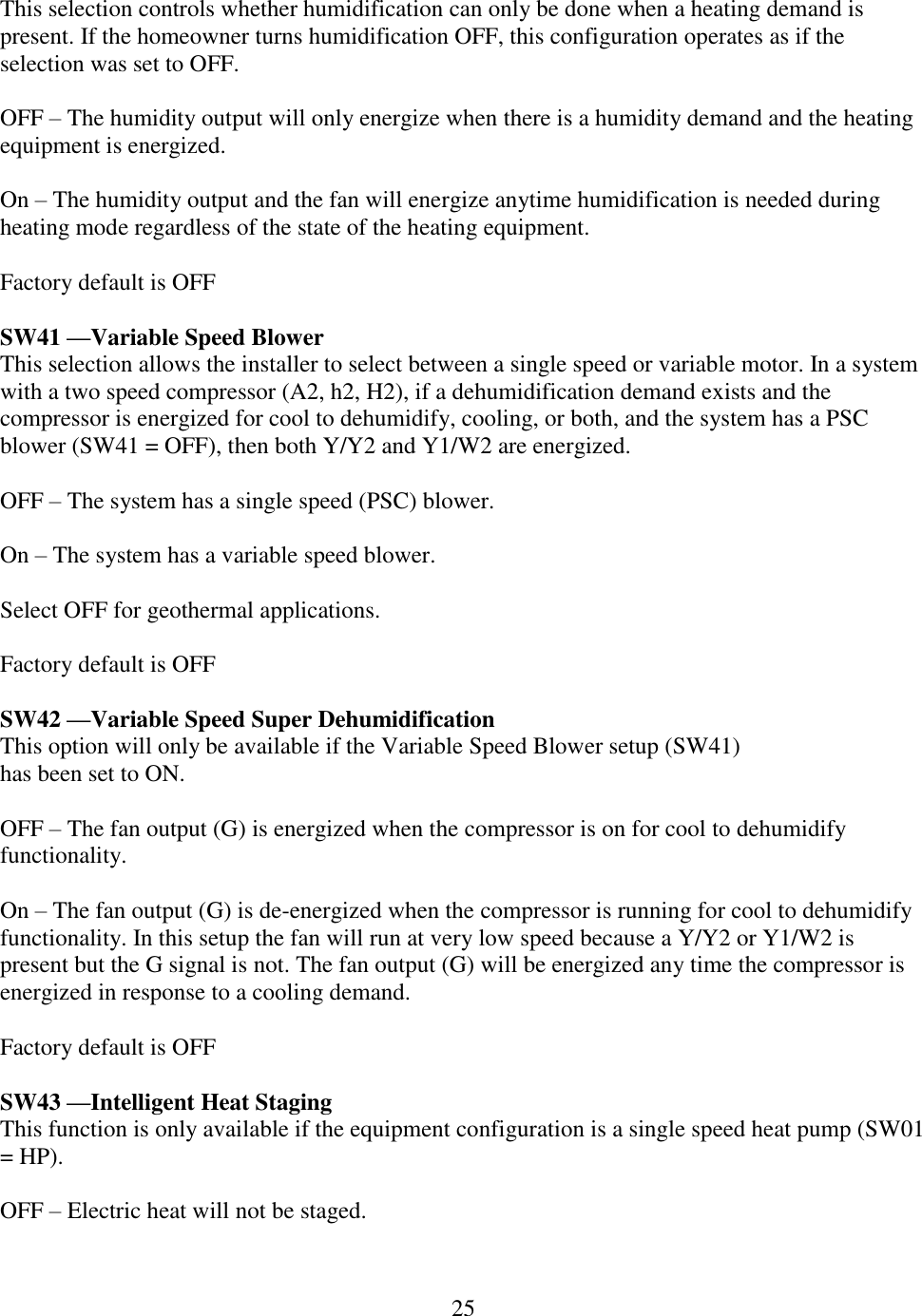 25  This selection controls whether humidification can only be done when a heating demand is present. If the homeowner turns humidification OFF, this configuration operates as if the selection was set to OFF.  OFF – The humidity output will only energize when there is a humidity demand and the heating equipment is energized.  On – The humidity output and the fan will energize anytime humidification is needed during heating mode regardless of the state of the heating equipment.  Factory default is OFF  SW41 —Variable Speed Blower This selection allows the installer to select between a single speed or variable motor. In a system with a two speed compressor (A2, h2, H2), if a dehumidification demand exists and the compressor is energized for cool to dehumidify, cooling, or both, and the system has a PSC blower (SW41 = OFF), then both Y/Y2 and Y1/W2 are energized.  OFF – The system has a single speed (PSC) blower.  On – The system has a variable speed blower.  Select OFF for geothermal applications.  Factory default is OFF  SW42 —Variable Speed Super Dehumidification This option will only be available if the Variable Speed Blower setup (SW41) has been set to ON.  OFF – The fan output (G) is energized when the compressor is on for cool to dehumidify functionality.  On – The fan output (G) is de-energized when the compressor is running for cool to dehumidify functionality. In this setup the fan will run at very low speed because a Y/Y2 or Y1/W2 is present but the G signal is not. The fan output (G) will be energized any time the compressor is energized in response to a cooling demand.  Factory default is OFF  SW43 —Intelligent Heat Staging This function is only available if the equipment configuration is a single speed heat pump (SW01 = HP).  OFF – Electric heat will not be staged.  