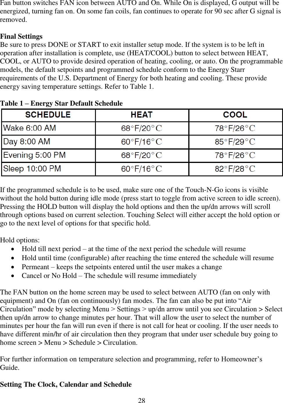 28  Fan button switches FAN icon between AUTO and On. While On is displayed, G output will be energized, turning fan on. On some fan coils, fan continues to operate for 90 sec after G signal is removed.  Final Settings Be sure to press DONE or START to exit installer setup mode. If the system is to be left in operation after installation is complete, use (HEAT/COOL) button to select between HEAT, COOL, or AUTO to provide desired operation of heating, cooling, or auto. On the programmable models, the default setpoints and programmed schedule conform to the Energy Starr requirements of the U.S. Department of Energy for both heating and cooling. These provide energy saving temperature settings. Refer to Table 1.  Table 1 – Energy Star Default Schedule   If the programmed schedule is to be used, make sure one of the Touch-N-Go icons is visible without the hold button during idle mode (press start to toggle from active screen to idle screen). Pressing the HOLD button will display the hold options and then the up/dn arrows will scroll through options based on current selection. Touching Select will either accept the hold option or go to the next level of options for that specific hold.  Hold options:  Hold till next period – at the time of the next period the schedule will resume  Hold until time (configurable) after reaching the time entered the schedule will resume  Permeant – keeps the setpoints entered until the user makes a change  Cancel or No Hold – The schedule will resume immediately   The FAN button on the home screen may be used to select between AUTO (fan on only with equipment) and On (fan on continuously) fan modes. The fan can also be put into “Air Circulation” mode by selecting Menu &gt; Settings &gt; up/dn arrow until you see Circulation &gt; Select then up/dn arrow to change minutes per hour. That will allow the user to select the number of minutes per hour the fan will run even if there is not call for heat or cooling. If the user needs to have different min/hr of air circulation then they program that under user schedule buy going to home screen &gt; Menu &gt; Schedule &gt; Circulation.  For further information on temperature selection and programming, refer to Homeowner’s Guide.  Setting The Clock, Calendar and Schedule 
