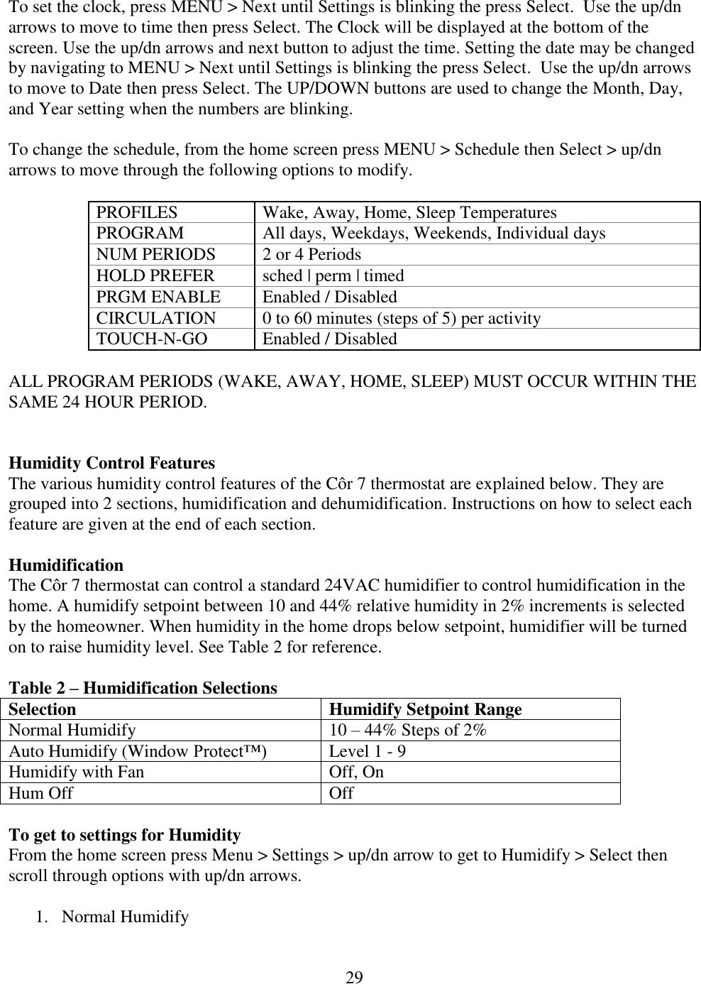 29  To set the clock, press MENU &gt; Next until Settings is blinking the press Select.  Use the up/dn arrows to move to time then press Select. The Clock will be displayed at the bottom of the screen. Use the up/dn arrows and next button to adjust the time. Setting the date may be changed by navigating to MENU &gt; Next until Settings is blinking the press Select.  Use the up/dn arrows to move to Date then press Select. The UP/DOWN buttons are used to change the Month, Day, and Year setting when the numbers are blinking.   To change the schedule, from the home screen press MENU &gt; Schedule then Select &gt; up/dn arrows to move through the following options to modify.  PROFILES Wake, Away, Home, Sleep Temperatures PROGRAM All days, Weekdays, Weekends, Individual days NUM PERIODS 2 or 4 Periods HOLD PREFER sched | perm | timed PRGM ENABLE Enabled / Disabled  CIRCULATION 0 to 60 minutes (steps of 5) per activity TOUCH-N-GO Enabled / Disabled   ALL PROGRAM PERIODS (WAKE, AWAY, HOME, SLEEP) MUST OCCUR WITHIN THE SAME 24 HOUR PERIOD.   Humidity Control Features The various humidity control features of the Côr 7 thermostat are explained below. They are grouped into 2 sections, humidification and dehumidification. Instructions on how to select each feature are given at the end of each section.   Humidification The Côr 7 thermostat can control a standard 24VAC humidifier to control humidification in the home. A humidify setpoint between 10 and 44% relative humidity in 2% increments is selected by the homeowner. When humidity in the home drops below setpoint, humidifier will be turned on to raise humidity level. See Table 2 for reference.  Table 2 – Humidification Selections Selection Humidify Setpoint Range Normal Humidify 10 – 44% Steps of 2% Auto Humidify (Window Protect™) Level 1 - 9 Humidify with Fan Off, On Hum Off Off  To get to settings for Humidity From the home screen press Menu &gt; Settings &gt; up/dn arrow to get to Humidify &gt; Select then scroll through options with up/dn arrows.  1. Normal Humidify 