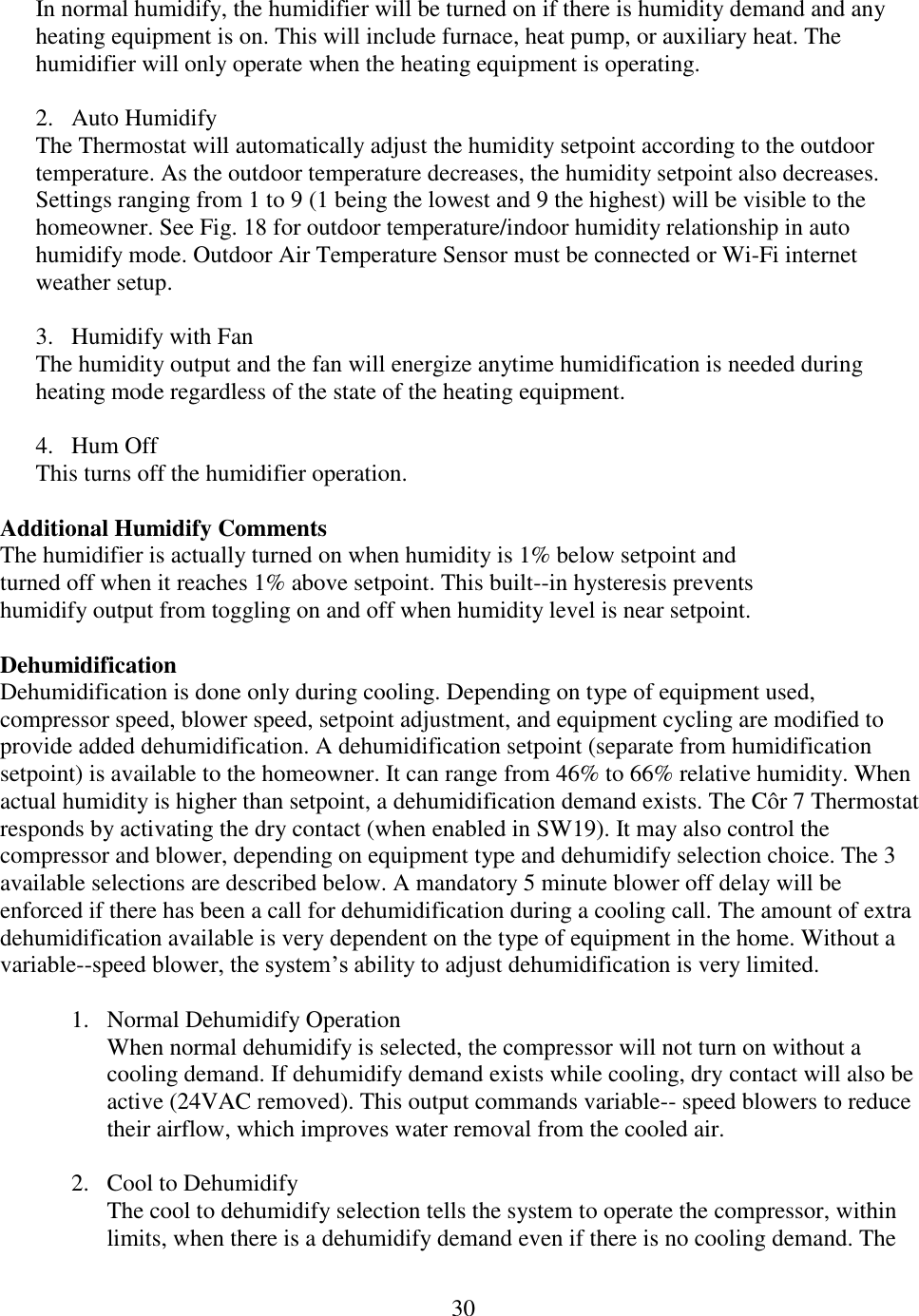 30  In normal humidify, the humidifier will be turned on if there is humidity demand and any heating equipment is on. This will include furnace, heat pump, or auxiliary heat. The humidifier will only operate when the heating equipment is operating.  2. Auto Humidify The Thermostat will automatically adjust the humidity setpoint according to the outdoor temperature. As the outdoor temperature decreases, the humidity setpoint also decreases. Settings ranging from 1 to 9 (1 being the lowest and 9 the highest) will be visible to the homeowner. See Fig. 18 for outdoor temperature/indoor humidity relationship in auto humidify mode. Outdoor Air Temperature Sensor must be connected or Wi-Fi internet weather setup.  3. Humidify with Fan The humidity output and the fan will energize anytime humidification is needed during heating mode regardless of the state of the heating equipment.  4. Hum Off This turns off the humidifier operation.  Additional Humidify Comments The humidifier is actually turned on when humidity is 1% below setpoint and turned off when it reaches 1% above setpoint. This built--in hysteresis prevents humidify output from toggling on and off when humidity level is near setpoint.  Dehumidification Dehumidification is done only during cooling. Depending on type of equipment used, compressor speed, blower speed, setpoint adjustment, and equipment cycling are modified to provide added dehumidification. A dehumidification setpoint (separate from humidification setpoint) is available to the homeowner. It can range from 46% to 66% relative humidity. When actual humidity is higher than setpoint, a dehumidification demand exists. The Côr 7 Thermostat responds by activating the dry contact (when enabled in SW19). It may also control the compressor and blower, depending on equipment type and dehumidify selection choice. The 3 available selections are described below. A mandatory 5 minute blower off delay will be enforced if there has been a call for dehumidification during a cooling call. The amount of extra dehumidification available is very dependent on the type of equipment in the home. Without a variable--speed blower, the system’s ability to adjust dehumidification is very limited.  1. Normal Dehumidify Operation When normal dehumidify is selected, the compressor will not turn on without a cooling demand. If dehumidify demand exists while cooling, dry contact will also be active (24VAC removed). This output commands variable-- speed blowers to reduce their airflow, which improves water removal from the cooled air.  2. Cool to Dehumidify The cool to dehumidify selection tells the system to operate the compressor, within limits, when there is a dehumidify demand even if there is no cooling demand. The 