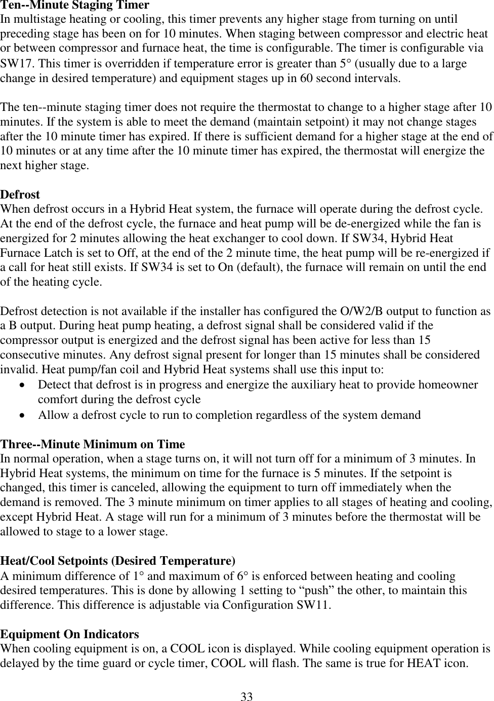 33  Ten--Minute Staging Timer In multistage heating or cooling, this timer prevents any higher stage from turning on until preceding stage has been on for 10 minutes. When staging between compressor and electric heat or between compressor and furnace heat, the time is configurable. The timer is configurable via SW17. This timer is overridden if temperature error is greater than 5 (usually due to a large change in desired temperature) and equipment stages up in 60 second intervals.   The ten--minute staging timer does not require the thermostat to change to a higher stage after 10 minutes. If the system is able to meet the demand (maintain setpoint) it may not change stages after the 10 minute timer has expired. If there is sufficient demand for a higher stage at the end of 10 minutes or at any time after the 10 minute timer has expired, the thermostat will energize the next higher stage.  Defrost When defrost occurs in a Hybrid Heat system, the furnace will operate during the defrost cycle. At the end of the defrost cycle, the furnace and heat pump will be de-energized while the fan is energized for 2 minutes allowing the heat exchanger to cool down. If SW34, Hybrid Heat Furnace Latch is set to Off, at the end of the 2 minute time, the heat pump will be re-energized if a call for heat still exists. If SW34 is set to On (default), the furnace will remain on until the end of the heating cycle.  Defrost detection is not available if the installer has configured the O/W2/B output to function as a B output. During heat pump heating, a defrost signal shall be considered valid if the compressor output is energized and the defrost signal has been active for less than 15 consecutive minutes. Any defrost signal present for longer than 15 minutes shall be considered invalid. Heat pump/fan coil and Hybrid Heat systems shall use this input to:  Detect that defrost is in progress and energize the auxiliary heat to provide homeowner comfort during the defrost cycle  Allow a defrost cycle to run to completion regardless of the system demand  Three--Minute Minimum on Time In normal operation, when a stage turns on, it will not turn off for a minimum of 3 minutes. In Hybrid Heat systems, the minimum on time for the furnace is 5 minutes. If the setpoint is changed, this timer is canceled, allowing the equipment to turn off immediately when the demand is removed. The 3 minute minimum on timer applies to all stages of heating and cooling, except Hybrid Heat. A stage will run for a minimum of 3 minutes before the thermostat will be allowed to stage to a lower stage.  Heat/Cool Setpoints (Desired Temperature) A minimum difference of 1 and maximum of 6 is enforced between heating and cooling desired temperatures. This is done by allowing 1 setting to “push” the other, to maintain this difference. This difference is adjustable via Configuration SW11.  Equipment On Indicators When cooling equipment is on, a COOL icon is displayed. While cooling equipment operation is delayed by the time guard or cycle timer, COOL will flash. The same is true for HEAT icon.  