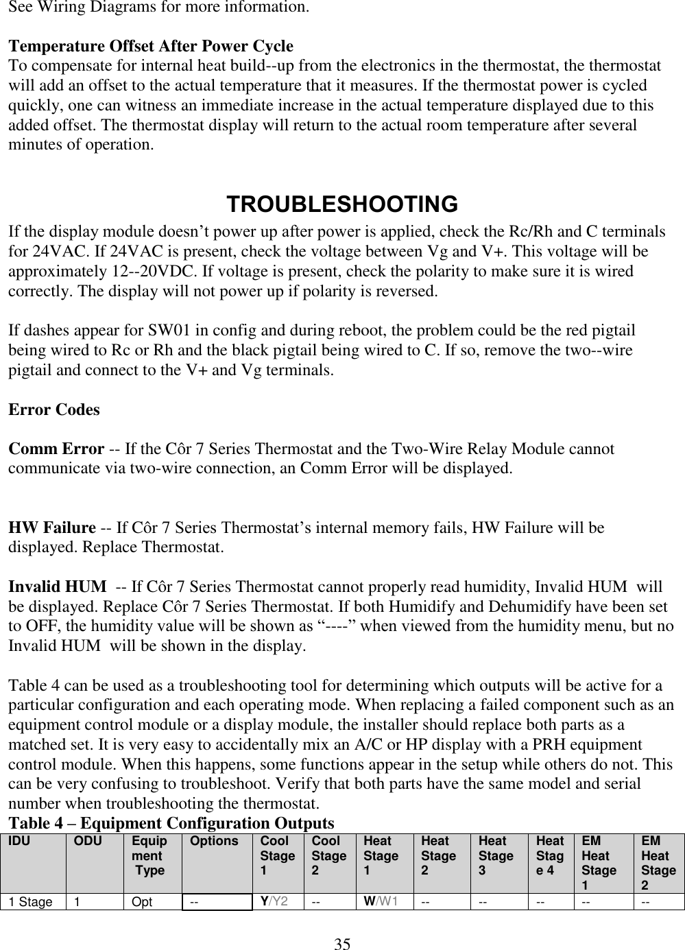 35  See Wiring Diagrams for more information.  Temperature Offset After Power Cycle To compensate for internal heat build--up from the electronics in the thermostat, the thermostat will add an offset to the actual temperature that it measures. If the thermostat power is cycled quickly, one can witness an immediate increase in the actual temperature displayed due to this added offset. The thermostat display will return to the actual room temperature after several minutes of operation.  TROUBLESHOOTING If the display module doesn’t power up after power is applied, check the Rc/Rh and C terminals for 24VAC. If 24VAC is present, check the voltage between Vg and V+. This voltage will be approximately 12--20VDC. If voltage is present, check the polarity to make sure it is wired correctly. The display will not power up if polarity is reversed.  If dashes appear for SW01 in config and during reboot, the problem could be the red pigtail being wired to Rc or Rh and the black pigtail being wired to C. If so, remove the two--wire pigtail and connect to the V+ and Vg terminals.  Error Codes  Comm Error -- If the Côr 7 Series Thermostat and the Two-Wire Relay Module cannot communicate via two-wire connection, an Comm Error will be displayed.   HW Failure -- If Côr 7 Series Thermostat’s internal memory fails, HW Failure will be displayed. Replace Thermostat.  Invalid HUM  -- If Côr 7 Series Thermostat cannot properly read humidity, Invalid HUM  will be displayed. Replace Côr 7 Series Thermostat. If both Humidify and Dehumidify have been set to OFF, the humidity value will be shown as “----” when viewed from the humidity menu, but no Invalid HUM  will be shown in the display.  Table 4 can be used as a troubleshooting tool for determining which outputs will be active for a particular configuration and each operating mode. When replacing a failed component such as an equipment control module or a display module, the installer should replace both parts as a matched set. It is very easy to accidentally mix an A/C or HP display with a PRH equipment control module. When this happens, some functions appear in the setup while others do not. This can be very confusing to troubleshoot. Verify that both parts have the same model and serial number when troubleshooting the thermostat. Table 4 – Equipment Configuration Outputs IDU ODU Equipment  Type Options Cool Stage 1 Cool Stage 2 Heat Stage 1 Heat Stage 2 Heat Stage 3 Heat Stage 4 EM Heat Stage 1 EM Heat Stage 2 1 Stage 1 Opt -- Y/Y2 -- W/W1 -- -- -- -- -- 