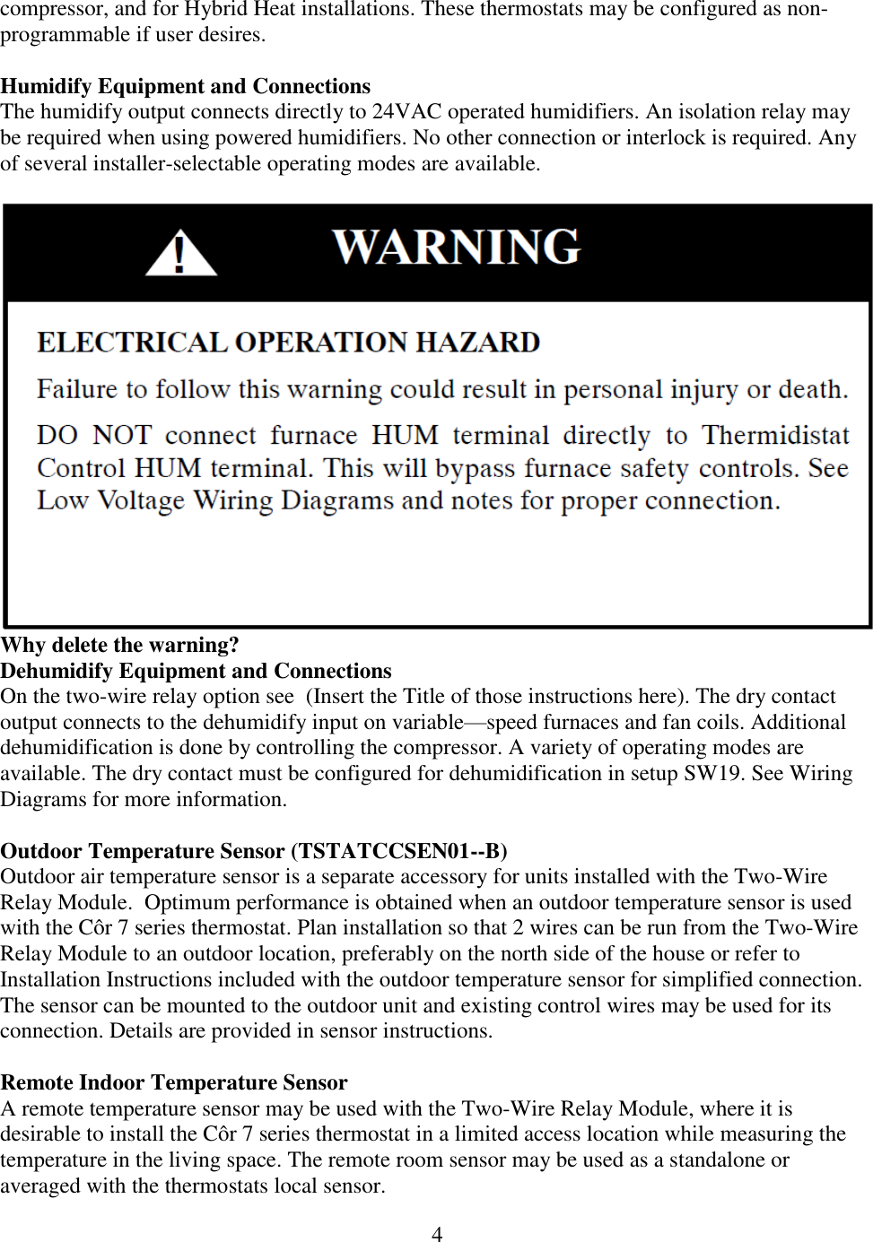 4  compressor, and for Hybrid Heat installations. These thermostats may be configured as non-programmable if user desires.  Humidify Equipment and Connections The humidify output connects directly to 24VAC operated humidifiers. An isolation relay may be required when using powered humidifiers. No other connection or interlock is required. Any of several installer-selectable operating modes are available.   Why delete the warning? Dehumidify Equipment and Connections On the two-wire relay option see  (Insert the Title of those instructions here). The dry contact output connects to the dehumidify input on variable—speed furnaces and fan coils. Additional dehumidification is done by controlling the compressor. A variety of operating modes are available. The dry contact must be configured for dehumidification in setup SW19. See Wiring Diagrams for more information.  Outdoor Temperature Sensor (TSTATCCSEN01--B) Outdoor air temperature sensor is a separate accessory for units installed with the Two-Wire Relay Module.  Optimum performance is obtained when an outdoor temperature sensor is used with the Côr 7 series thermostat. Plan installation so that 2 wires can be run from the Two-Wire Relay Module to an outdoor location, preferably on the north side of the house or refer to Installation Instructions included with the outdoor temperature sensor for simplified connection. The sensor can be mounted to the outdoor unit and existing control wires may be used for its connection. Details are provided in sensor instructions.  Remote Indoor Temperature Sensor A remote temperature sensor may be used with the Two-Wire Relay Module, where it is desirable to install the Côr 7 series thermostat in a limited access location while measuring the temperature in the living space. The remote room sensor may be used as a standalone or averaged with the thermostats local sensor. 