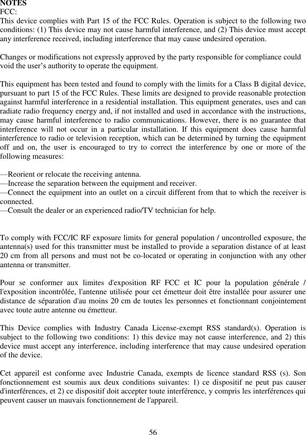 56  NOTES FCC: This device complies with Part 15 of the FCC Rules. Operation is subject to the following two conditions: (1) This device may not cause harmful interference, and (2) This device must accept any interference received, including interference that may cause undesired operation.  Changes or modifications not expressly approved by the party responsible for compliance could void the user’s authority to operate the equipment.  This equipment has been tested and found to comply with the limits for a Class B digital device, pursuant to part 15 of the FCC Rules. These limits are designed to provide reasonable protection against harmful interference in a residential installation. This equipment generates, uses and can radiate radio frequency energy and, if not installed and used in accordance with the instructions, may cause harmful interference to radio communications. However, there is no guarantee that interference  will  not  occur  in  a  particular  installation.  If  this  equipment  does  cause  harmful interference to radio or television reception, which can be determined by turning the equipment off  and  on,  the  user  is  encouraged  to  try  to  correct  the  interference  by  one  or  more  of  the following measures:  —Reorient or relocate the receiving antenna. —Increase the separation between the equipment and receiver. —Connect the equipment into an outlet on a circuit different from that to which the receiver is connected. —Consult the dealer or an experienced radio/TV technician for help.   To comply with FCC/IC RF exposure limits for general population / uncontrolled exposure, the antenna(s) used for this transmitter must be installed to provide a separation distance of at least 20 cm from all persons and must not be co-located or operating in conjunction with any other antenna or transmitter.  Pour  se  conformer  aux  limites  d&apos;exposition  RF  FCC  et  IC  pour  la  population  générale  / l&apos;exposition incontrôlée, l&apos;antenne utilisée pour cet émetteur doit être installée pour assurer une distance de séparation d&apos;au moins 20 cm de toutes les personnes et fonctionnant conjointement avec toute autre antenne ou émetteur.  This  Device  complies  with  Industry  Canada  License-exempt  RSS  standard(s).  Operation  is subject to the following two conditions: 1) this device may not cause interference, and 2) this device must accept any interference, including interference that may cause undesired operation of the device.  Cet  appareil  est  conforme  avec  Industrie  Canada,  exempts  de  licence  standard  RSS  (s).  Son fonctionnement est soumis  aux  deux conditions suivantes: 1)  ce  dispositif ne peut  pas  causer d&apos;interférences, et 2) ce dispositif doit accepter toute interférence, y compris les interférences qui peuvent causer un mauvais fonctionnement de l&apos;appareil. 