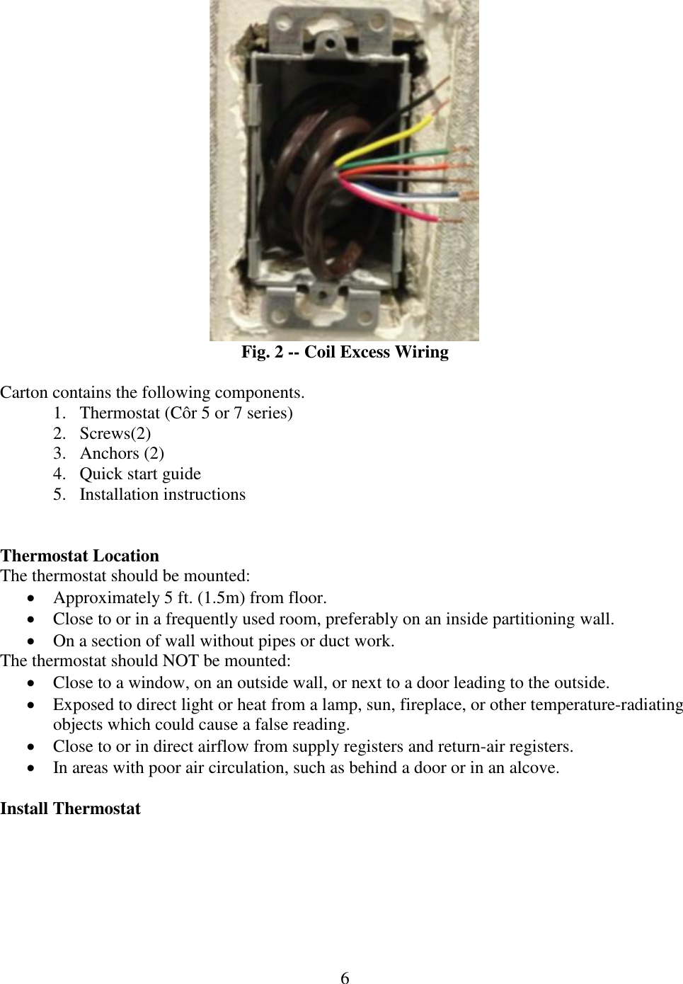 6   Fig. 2 -- Coil Excess Wiring  Carton contains the following components. 1. Thermostat (Côr 5 or 7 series) 2. Screws(2) 3. Anchors (2) 4. Quick start guide 5. Installation instructions   Thermostat Location The thermostat should be mounted:  Approximately 5 ft. (1.5m) from floor.  Close to or in a frequently used room, preferably on an inside partitioning wall.  On a section of wall without pipes or duct work. The thermostat should NOT be mounted:  Close to a window, on an outside wall, or next to a door leading to the outside.  Exposed to direct light or heat from a lamp, sun, fireplace, or other temperature-radiating objects which could cause a false reading.  Close to or in direct airflow from supply registers and return-air registers.  In areas with poor air circulation, such as behind a door or in an alcove.  Install Thermostat 