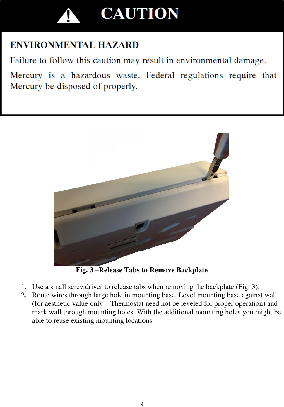 8      Fig. 3 –Release Tabs to Remove Backplate  1. Use a small screwdriver to release tabs when removing the backplate (Fig. 3).  2. Route wires through large hole in mounting base. Level mounting base against wall (for aesthetic value only—Thermostat need not be leveled for proper operation) and mark wall through mounting holes. With the additional mounting holes you might be able to reuse existing mounting locations.  