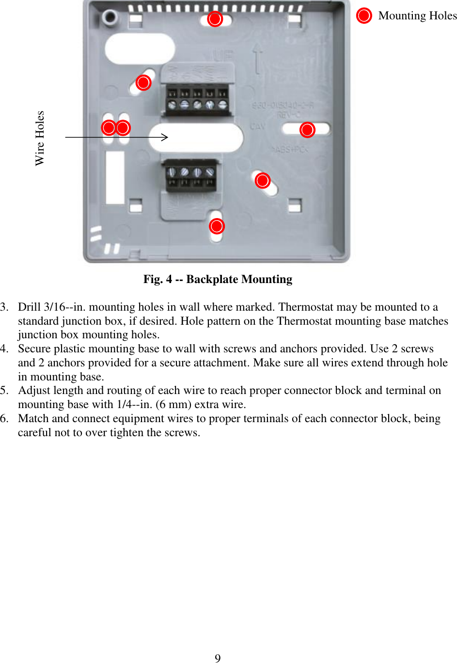 9   Fig. 4 -- Backplate Mounting  3. Drill 3/16--in. mounting holes in wall where marked. Thermostat may be mounted to a standard junction box, if desired. Hole pattern on the Thermostat mounting base matches junction box mounting holes. 4. Secure plastic mounting base to wall with screws and anchors provided. Use 2 screws and 2 anchors provided for a secure attachment. Make sure all wires extend through hole in mounting base. 5. Adjust length and routing of each wire to reach proper connector block and terminal on mounting base with 1/4--in. (6 mm) extra wire. 6. Match and connect equipment wires to proper terminals of each connector block, being careful not to over tighten the screws.   Wire Holes Mounting Holes 