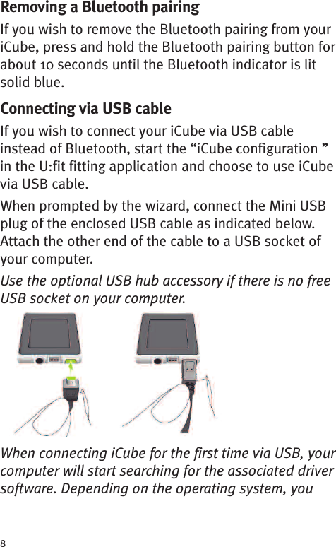 8Removing a Bluetooth pairingIf you wish to remove the Bluetooth pairing from youriCube, press and hold the Bluetooth pairing button forabout 10 seconds until the Bluetooth indicator is litsolid blue.Connecting via USB cableIf you wish to connect your iCube via USB cableinstead of Bluetooth, start the “iCube configuration ”in the U:fit fitting application and choose to use iCubevia USB cable.When prompted by the wizard, connect the Mini USBplug of the enclosed USB cable as indicated below.Attach the other end of the cable to a USB socket ofyour computer.Use the optional USB hub accessory if there is no freeUSB socket on your computer.When connecting iCube for the first time via USB, yourcomputer will start searching for the associated driversoftware. Depending on the operating system, you