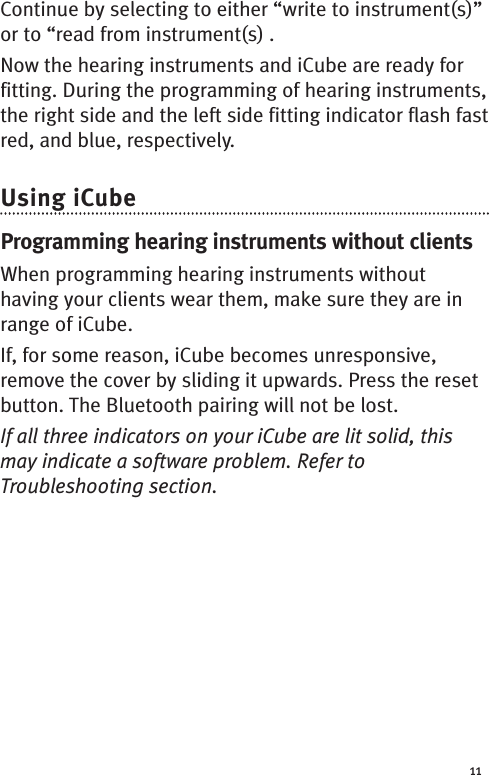 11Continue by selecting to either “write to instrument(s)”or to “read from instrument(s) .Now the hearing instruments and iCube are ready forfitting. During the programming of hearing instruments,the right side and the left side fitting indicator flash fastred, and blue, respectively.Using iCubeProgramming hearing instruments without clientsWhen programming hearing instruments withouthaving your clients wear them, make sure they are inrange of iCube.If, for some reason, iCube becomes unresponsive,remove the cover by sliding it upwards. Press the resetbutton. The Bluetooth pairing will not be lost.If all three indicators on your iCube are lit solid, thismay indicate a software problem. Refer toTroubleshooting section.