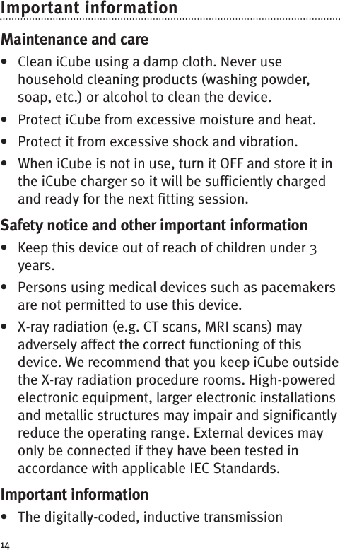 14Important informationMaintenance and care• Clean iCube using a damp cloth. Never usehousehold cleaning products (washing powder,soap, etc.) or alcohol to clean the device.• Protect iCube from excessive moisture and heat.• Protect it from excessive shock and vibration.• When iCube is not in use, turn it OFF and store it inthe iCube charger so it will be sufficiently chargedand ready for the next fitting session.Safety notice and other important information• Keep this device out of reach of children under 3years.• Persons using medical devices such as pacemakersare not permitted to use this device.• X-ray radiation (e.g. CT scans, MRI scans) mayadversely affect the correct functioning of thisdevice. We recommend that you keep iCube outsidethe X-ray radiation procedure rooms. High-poweredelectronic equipment, larger electronic installationsand metallic structures may impair and significantlyreduce the operating range. External devices mayonly be connected if they have been tested inaccordance with applicable IEC Standards.Important information• The digitally-coded, inductive transmission