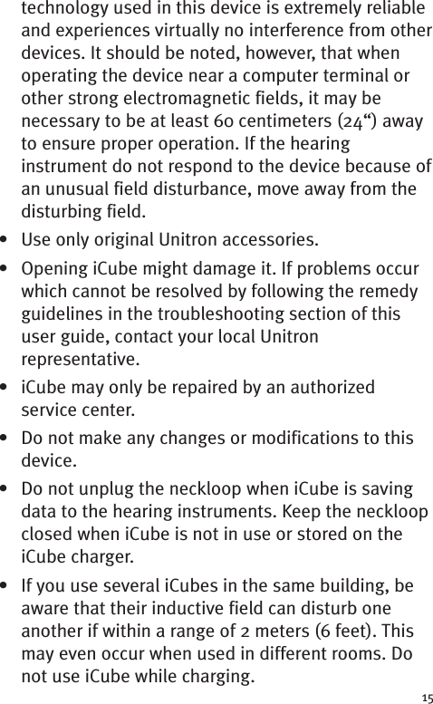 technology used in this device is extremely reliableand experiences virtually no interference from otherdevices. It should be noted, however, that whenoperating the device near a computer terminal orother strong electromagnetic fields, it may benecessary to be at least 60 centimeters (24“) awayto ensure proper operation. If the hearinginstrument do not respond to the device because ofan unusual field disturbance, move away from thedisturbing field.• Use only original Unitron accessories.• Opening iCube might damage it. If problems occurwhich cannot be resolved by following the remedyguidelines in the troubleshooting section of thisuser guide, contact your local Unitronrepresentative.• iCube may only be repaired by an authorizedservice center.• Do not make any changes or modifications to thisdevice.• Do not unplug the neckloop when iCube is savingdata to the hearing instruments. Keep the neckloopclosed when iCube is not in use or stored on theiCube charger.• If you use several iCubes in the same building, beaware that their inductive field can disturb oneanother if within a range of 2 meters (6 feet). Thismay even occur when used in different rooms. Donot use iCube while charging.15