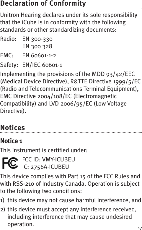 17Declaration of ConformityUnitron Hearing declares under its sole responsibilitythat the iCube is in conformity with the followingstandards or other standardizing documents:Radio: EN 300-330EN 300 328EMC: EN 60601-1-2Safety: EN/IEC 60601-1Implementing the provisions of the MDD 93/42/EEC(Medical Device Directive), R&amp;TTE Directive 1999/5/EC(Radio and Telecommunications Terminal Equipment),EMC Directive 2004/108/EC (ElectromagneticCompatibility) and LVD 2006/95/EC (Low VoltageDirective).NoticesNotice 1This instrument is certified under:FCC ID: VMY-ICUBEUIC: 2756A-ICUBEUThis device complies with Part 15 of the FCC Rules andwith RSS-210 of Industry Canada. Operation is subjectto the following two conditions:1) this device may not cause harmful interference, and2) this device must accept any interference received,including interference that may cause undesiredoperation.