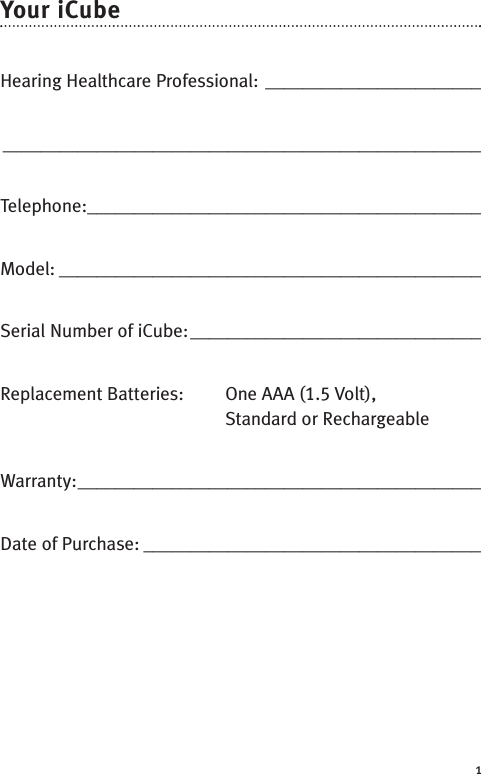 1Your iCubeHearing Healthcare Professional: __________________________________________________________________________Telephone:__________________________________________Model: _____________________________________________Serial Number of iCube:_______________________________Replacement Batteries: One AAA (1.5 Volt),Standard or RechargeableWarranty:___________________________________________Date of Purchase: ____________________________________