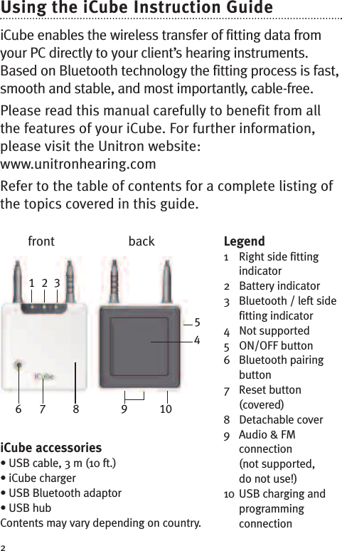 Legend1 Right side fittingindicator2 Battery indicator3 Bluetooth / left sidefitting indicator4 Not supported5 ON/OFF button6 Bluetooth pairingbutton7 Reset button(covered)8 Detachable cover9 Audio &amp; FMconnection(not supported,do not use!)10 USB charging andprogrammingconnection2Using the iCube Instruction GuideiCube enables the wireless transfer of fitting data fromyour PC directly to your client’s hearing instruments.Based on Bluetooth technology the fitting process is fast,smooth and stable, and most importantly, cable-free.Please read this manual carefully to benefit from allthe features of your iCube. For further information,please visit the Unitron website:www.unitronhearing.comRefer to the table of contents for a complete listing ofthe topics covered in this guide.1 2 3456 7 8 9 10iCube accessories• USB cable, 3 m (10 ft.)• iCube charger• USB Bluetooth adaptor• USB hubContents may vary depending on country.front back