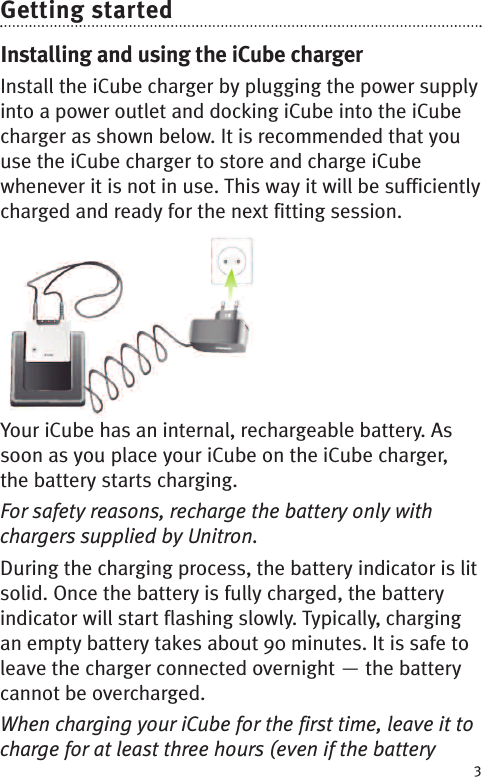 Getting startedInstalling and using the iCube chargerInstall the iCube charger by plugging the power supplyinto a power outlet and docking iCube into the iCubecharger as shown below. It is recommended that youuse the iCube charger to store and charge iCubewhenever it is not in use. This way it will be sufficientlycharged and ready for the next fitting session.Charging the batteryYour iCube has an internal, rechargeable battery. Assoon as you place your iCube on the iCube charger,the battery starts charging.For safety reasons, recharge the battery only withchargers supplied by Unitron.During the charging process, the battery indicator is litsolid. Once the battery is fully charged, the batteryindicator will start flashing slowly. Typically, chargingan empty battery takes about 90 minutes. It is safe toleave the charger connected overnight — the batterycannot be overcharged.When charging your iCube for the first time, leave it tocharge for at least three hours (even if the battery3