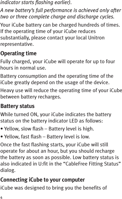 4indicator starts flashing earlier).A new battery’s full performance is achieved only aftertwo or three complete charge and discharge cycles.Your iCube battery can be charged hundreds of times.If the operating time of your iCube reducessubstantially, please contact your local Unitronrepresentative.Operating timeFully charged, your iCube will operate for up to fourhours in normal use.Battery consumption and the operating time of theiCube greatly depend on the usage of the device.Heavy use will reduce the operating time of your iCubebetween battery recharges.Battery statusWhile turned ON, your iCube indicates the batterystatus on the battery indicator LED as follows:• Yellow, slow flash – Battery level is high.• Yellow, fast flash – Battery level is low.Once the fast flashing starts, your iCube will stilloperate for about an hour, but you should rechargethe battery as soon as possible. Low battery status isalso indicated in U:fit in the “CableFree Fitting Status”dialog.Connecting iCube to your computeriCube was designed to bring you the benefits of