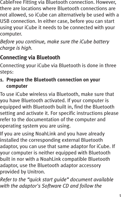 5CableFree Fitting via Bluetooth connection. However,there are locations where Bluetooth connections arenot allowed, so iCube can alternatively be used with aUSB connection. In either case, before you can startusing your iCube it needs to be connected with yourcomputer.Before you continue, make sure the iCube batterycharge is high.Connecting via BluetoothConnecting your iCube via Bluetooth is done in threesteps:1. Prepare the Bluetooth connection on yourcomputerTo use iCube wireless via Bluetooth, make sure thatyou have Bluetooth activated. If your computer isequipped with Bluetooth built in, find the Bluetoothsetting and activate it. For specific instructions pleaserefer to the documentation of the computer andoperating system you are using.If you are using NoahLink and you have alreadyinstalled the corresponding external Bluetoothadaptor, you can use that same adaptor for iCube. Ifyour computer is neither equipped with Bluetoothbuilt in nor with a NoahLink compatible Bluetoothadaptor, use the Bluetooth adaptor accessoryprovided by Unitron.Refer to the “quick start guide” document availablewith the adaptor&apos;s Software CD and follow the