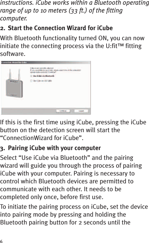 6instructions. iCube works within a Bluetooth operatingrange of up to 10 meters (33 ft.) of the fittingcomputer.2. Start the Connection Wizard for iCubeWith Bluetooth functionality turned ON, you can nowinitiate the connecting process via the U:fit™ fittingsoftware.If this is the first time using iCube, pressing the iCubebutton on the detection screen will start the“ConnectionWizard for iCube”.3. Pairing iCube with your computerSelect “Use iCube via Bluetooth” and the pairingwizard will guide you through the process of pairingiCube with your computer. Pairing is necessary tocontrol which Bluetooth devices are permitted tocommunicate with each other. It needs to becompleted only once, before first use.To initiate the pairing process on iCube, set the deviceinto pairing mode by pressing and holding theBluetooth pairing button for 2 seconds until the