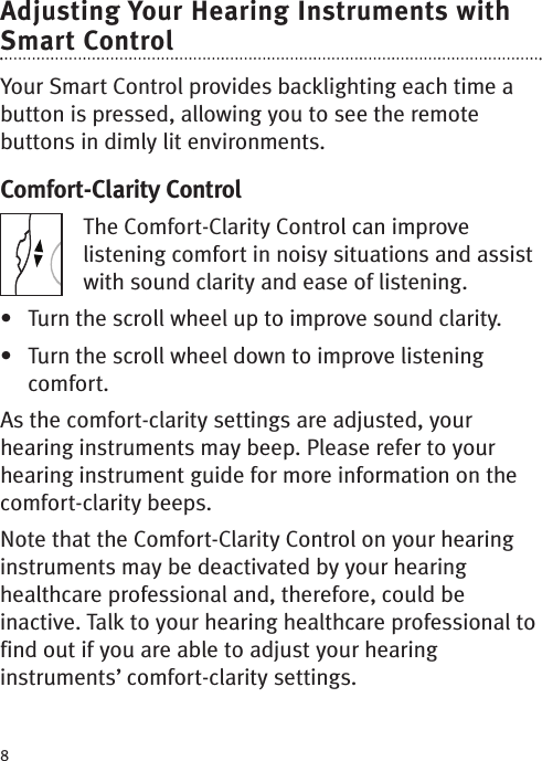 8Adjusting Your Hearing Instruments withSmart ControlYour Smart Control provides backlighting each time abutton is pressed, allowing you to see the remotebuttons in dimly lit environments.Comfort-Clarity ControlThe Comfort-Clarity Control can improvelistening comfort in noisy situations and assistwith sound clarity and ease of listening. • Turn the scroll wheel up to improvesound clarity.• Turn the scroll wheel down to improve listeningcomfort.As the comfort-clarity settings are adjusted, yourhearing instruments may beep. Please refer to yourhearing instrument guide for moreinformation on thecomfort-clarity beeps.Note that the Comfort-Clarity Control on your hearinginstruments may be deactivated by your hearinghealthcare professional and, therefore, could beinactive. Talk to your hearing healthcare professional tofind out if you are able to adjust your hearinginstruments’ comfort-clarity settings.RL