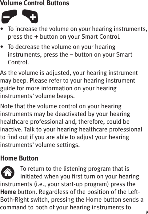 9Volume Control Buttons• To increase the volume on your hearing instruments,press the +button on your Smart Control.• To decrease the volume on your hearinginstruments, press the –button on your SmartControl.As the volume is adjusted, your hearing instrumentmay beep. Please refer to your hearing instrumentguide for more information on your hearinginstruments’ volume beeps. Note that the volume control on your hearinginstruments may be deactivated by your hearinghealthcare professional and, therefore, could beinactive. Talk to your hearing healthcare professionalto find out if you areable to adjust your hearinginstruments’ volume settings.Home ButtonTo return to the listening program that isinitiated when you first turn on your hearinginstruments (i.e., your start-up program) press theHome button. Regardless of the position of the Left-Both-Right switch, pressing the Home button sends acommand to both of your hearing instruments to