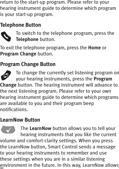 10return to the start-up program. Please refer to yourhearing instrument guide to determine which programis your start-up program.Telephone ButtonTo switch to the telephone program, press theTelephone button.To exit the telephone program, press the Home orProgram Change button.Program Change ButtonTo change the currently set listening program onyour hearing instruments, press the ProgramChange button. The hearing instrument will advance tothe next listening program. Please refer to your ownhearing instrument guide to determine which programsareavailable to you and their program beepnotifications.LearnNow ButtonThe LearnNow button allows you to tell yourhearing instruments that you like the currentvolume and comfort-clarity settings. When you pressthe LearnNow button, Smart Control sends a messageto your hearing instruments to remember and usethese settings when you are in a similar listeningenvironment in the future. In this way, LearnNow allows