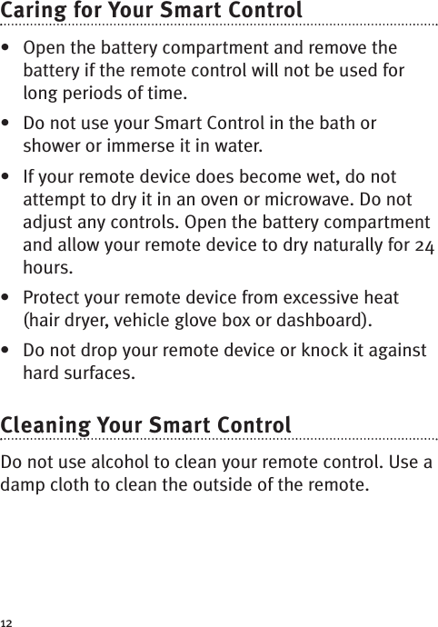 12Caring for Your Smart Control • Open the battery compartment and remove thebattery if the remote control will not be used forlong periods of time.• Do not use your Smart Control in the bath orshower or immerse it in water. • If your remote device does become wet, do notattempt to dry it in an oven or microwave. Do notadjust any controls. Open the battery compartmentand allow your remote device to dry naturally for 24hours.• Protect your remote device from excessive heat(hair dryer, vehicle glove box or dashboard).• Do not drop your remote device or knock it againsthard surfaces.Cleaning Your Smart Control Do not use alcohol to clean your remote control. Use adamp cloth to clean the outside of the remote.