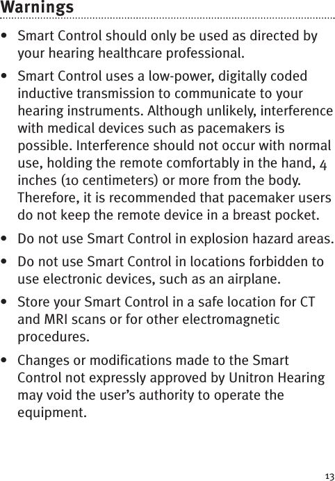 13Warnings• Smart Control should only be used as directed byyour hearing healthcare professional.• Smart Control uses a low-power, digitally codedinductive transmission to communicate to yourhearing instruments. Although unlikely, interferencewith medical devices such as pacemakers ispossible. Interference should not occur with normaluse, holding the remote comfortably in the hand, 4inches (10 centimeters) or morefrom the body.Therefore, it is recommended that pacemaker usersdo not keep the remote device in a breast pocket.•Do not use Smart Control in explosion hazard areas.• Do not use Smart Control in locations forbidden touse electronic devices, such as an airplane. • Store your Smart Control in a safe location for CTand MRI scans or for other electromagneticprocedures.• Changes or modifications made to the SmartControl not expressly approved by Unitron Hearingmay void the user’s authority to operate theequipment.