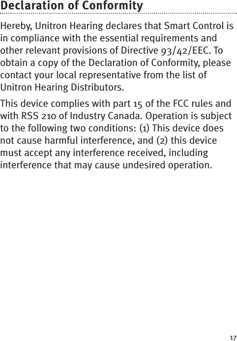 17Declaration of ConformityHereby, Unitron Hearing declares that Smart Control isin compliance with the essential requirements andother relevant provisions of Directive 93/42/EEC. Toobtain a copy of the Declaration of Conformity, pleasecontact your local representative from the list ofUnitron Hearing Distributors.This device complies with part 15 of the FCC rules andwith RSS 210 of Industry Canada. Operation is subjectto the following two conditions: (1) This device doesnot cause harmful interference, and (2) this devicemust accept any interference received, includinginterference that may cause undesired operation.