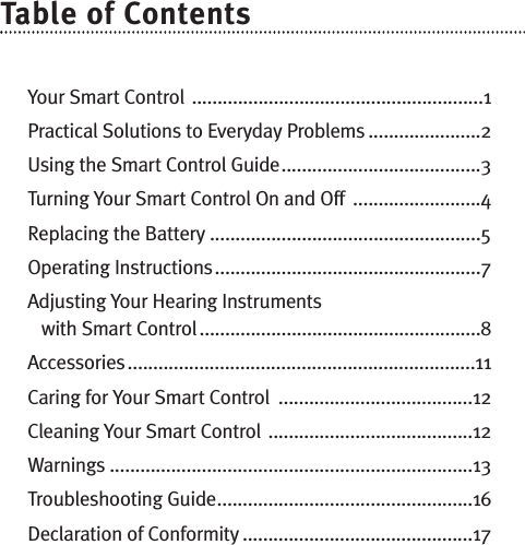 Table of ContentsYour Smart Control .........................................................1Practical Solutions to Everyday Problems ......................2Using the Smart Control Guide.......................................3Turning Your Smart Control On and Off  .........................4Replacing the Battery .....................................................5Operating Instructions....................................................7Adjusting Your Hearing Instruments with Smart Control .......................................................8Accessories....................................................................11Caring for Your Smart Control  ......................................12Cleaning Your Smart Control ........................................12Warnings .......................................................................13Troubleshooting Guide..................................................16Declaration of Conformity .............................................17