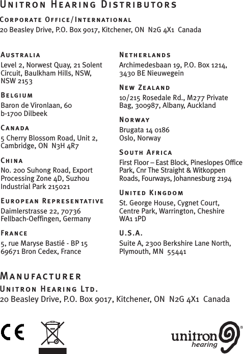 AustraliaLevel 2, Norwest Quay, 21 SolentCircuit, Baulkham Hills, NSW,NSW 2153BelgiumBaron de Vironlaan, 60b-1700 DilbeekCanada5Cherry Blossom Road, Unit 2,Cambridge, ON  N3H 4R7ChinaNo.200 Suhong Road, ExportProcessing Zone 4D, Suzhou Industrial Park 215021European RepresentativeDaimlerstrasse 22, 70736 Fellbach-Oeffingen, GermanyFrance5, rue Maryse Bastié - BP1569671 Bron Cedex, FranceNetherlandsArchimedesbaan 19, P.O. Box 1214, 3430 BE NieuwegeinNew Zealand10/215 Rosedale Rd., M277 PrivateBag, 300987, Albany, AucklandNorwayBrugata 14 0186 Oslo, NorwaySouth AfricaFirst Floor – East Block, Pineslopes OfficePark, Cnr The Straight &amp; WitkoppenRoads, Fourways, Johannesburg2194United KingdomSt. George House, Cygnet Court, Centre Park, Warrington, Cheshire  WA1 1PDU.S.A.Suite A, 2300 BerkshireLane North,Plymouth, MN  55441ManufacturerUnitron Hearing Ltd.20 Beasley Drive, P.O. Box9017, Kitchener, ON  N2G 4X1  CanadaUnitron Hearing DistributorsCorporate Office/International20 Beasley Drive, P.O. Box 9017, Kitchener, ON  N2G 4X1  Canada