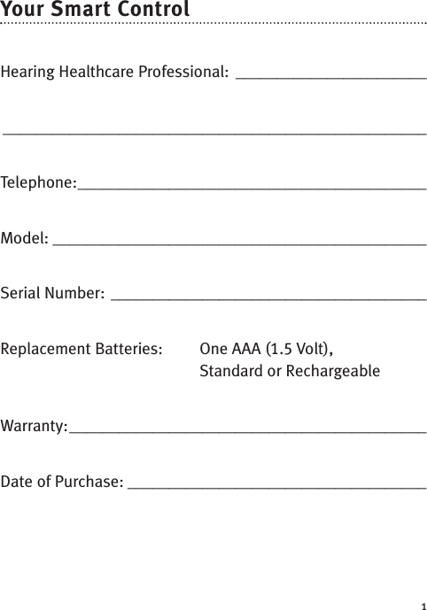 1Your Smart Control Hearing Healthcare Professional: __________________________________________________________________________Telephone:__________________________________________Model: _____________________________________________Serial Number: ______________________________________Replacement Batteries:  One AAA (1.5 Volt), Standard or RechargeableWarranty:___________________________________________Date of Purchase: ____________________________________