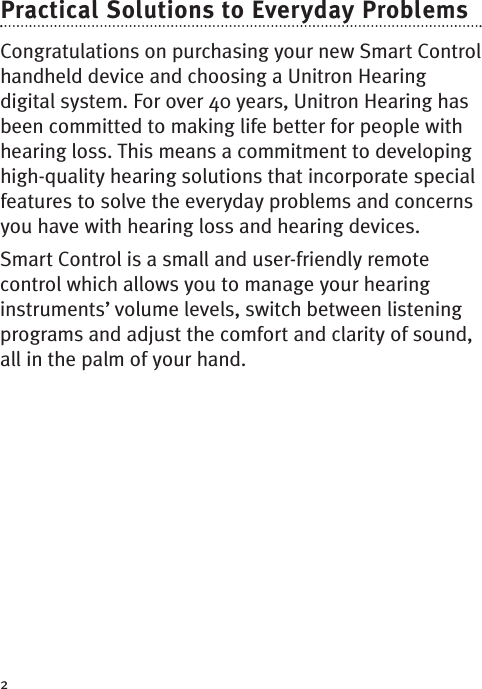 2Practical Solutions to Everyday ProblemsCongratulations on purchasing your new Smart Controlhandheld device and choosing a Unitron Hearingdigital system. For over 40 years, Unitron Hearing hasbeen committed to making life better for people withhearing loss. This means a commitment to developinghigh-quality hearing solutions that incorporate specialfeatures to solve the everyday problems and concernsyou have with hearing loss and hearing devices.SmartControl is a small and user-friendly remotecontrol which allows you to manage your hearinginstruments’ volume levels, switch between listeningprograms and adjust the comfort and clarity of sound,all in the palm of your hand.