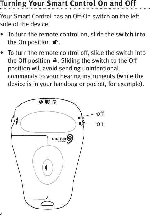 4Turning Your Smart Control On and Off Your Smart Control has an Off-On switch on the leftside of the device. • To turn the remote control on, slide the switch intothe On position  . • To turn the remote control off, slide the switch intothe Off position  . Sliding the switch to the Offposition will avoid sending unintentionalcommands to your hearing instruments (while thedevice is in your handbag or pocket, for example). RLoffon