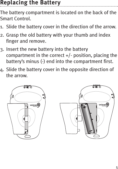 5Replacing the BatteryThe battery compartment is located on the back of theSmart Control. 1. Slide the battery cover in the direction of the arrow. 2. Grasp the old battery with your thumb and indexfinger and remove.3. Insert the new battery into the batterycompartment in the correct +/- position, placing thebattery’sminus (-) end into the compartment first.  4. Slide the battery cover in the opposite direction ofthe arrow.RLRL