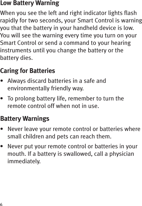 6Low Battery WarningWhen you see the left and right indicator lights flashrapidly for two seconds, your Smart Control is warningyou that the battery in your handheld device is low.You will see the warning every time you turn on yourSmart Control or send a command to your hearinginstruments until you change the battery or thebattery dies. Caring for Batteries•Always discardbatteries in a safe andenvironmentally friendly way.• To prolong battery life, remember to turn theremote control off when not in use.Battery Warnings• Never leave your remote control or batteries wheresmall children and pets can reach them.• Never put your remote control or batteries in yourmouth. If a battery is swallowed, call a physicianimmediately.