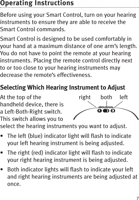 7Operating InstructionsBefore using your Smart Control, turn on your hearinginstruments to ensure they are able to receive theSmart Control commands.Smart Control is designed to be used comfortably inyour hand at a maximum distance of one arm’s length.You do not have to point the remote at your hearinginstruments. Placing the remote control directly nextto or too close to your hearing instruments maydecrease the remote’s effectiveness.Selecting Which Hearing Instrument to AdjustAt the top of thehandheld device, there isaLeft-Both-Right switch.This switch allows you toselect the hearing instruments you want to adjust.• The left (blue) indicator light will flash to indicateyour left hearing instrument is being adjusted.• The right (red) indicator light will flash to indicateyour right hearing instrument is being adjusted.• Both indicator lights will flash to indicate your leftand right hearing instruments are being adjusted atonce.RLright both left