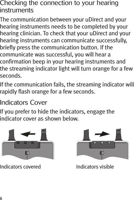 8Checking the connection to your hearinginstrumentsThe communication between your uDirect and yourhearing instruments needs to be completed by yourhearing clinician. To check that your uDirect and yourhearing instruments can communicate successfully,briefly press the communication button. If thecommunicate was successful, you will hear aconfirmation beep in your hearing instruments andthe streaming indicator light will turn orange for a fewseconds.If the communication fails, the streaming indicator willrapidly flash orange for a few seconds.Indicators CoverIf you prefer to hide the indicators, engage theindicator cover as shown below.Indicators covered Indicators visible