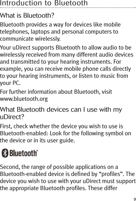 9Introduction to BluetoothWhat is Bluetooth?Bluetooth provides a way for devices like mobiletelephones, laptops and personal computers tocommunicate wirelessly.Your uDirect supports Bluetooth to allow audio to bewirelessly received from many different audio devicesand transmitted to your hearing instruments. Forexample, you can receive mobile phone calls directlyto your hearing instruments, or listen to music fromyour PC.For further information about Bluetooth, visitwww.bluetooth.orgWhat Bluetooth devices can I use with myuDirect?First, check whether the device you wish to use isBluetooth-enabled: Look for the following symbol onthe device or in its user guide.Second, the range of possible applications on aBluetooth-enabled device is defined by “profiles”. Thedevice you wish to use with your uDirect must supportthe appropriate Bluetooth profiles. These differ