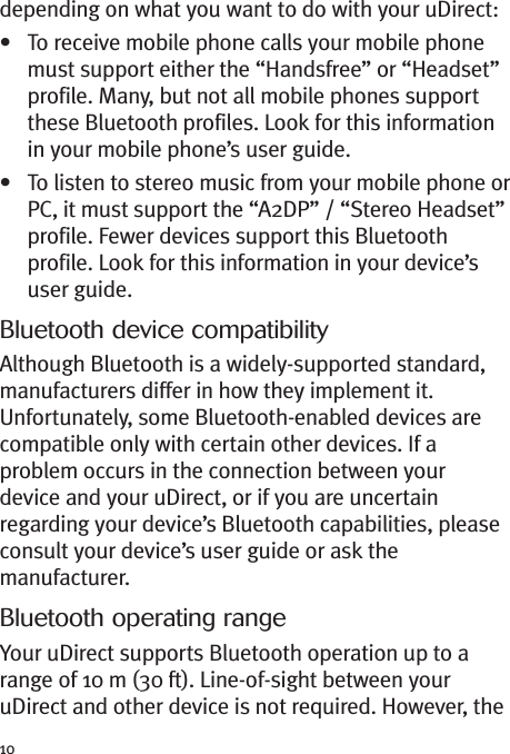 10depending on what you want to do with your uDirect:• To receive mobile phone calls your mobile phonemust support either the “Handsfree” or “Headset”profile. Many, but not all mobile phones supportthese Bluetooth profiles. Look for this informationin your mobile phone’s user guide.• To listen to stereo music from your mobile phone orPC, it must support the “A2DP” / “Stereo Headset”profile. Fewer devices support this Bluetoothprofile. Look for this information in your device’suser guide.Bluetooth device compatibilityAlthough Bluetooth is a widely-supported standard,manufacturers differ in how they implement it.Unfortunately, some Bluetooth-enabled devices arecompatible only with certain other devices. If aproblem occurs in the connection between yourdevice and your uDirect, or if you are uncertainregarding your device’s Bluetooth capabilities, pleaseconsult your device’s user guide or ask themanufacturer.Bluetooth operating rangeYour uDirect supports Bluetooth operation up to arange of 10 m (30 ft). Line-of-sight between youruDirect and other device is not required. However, the