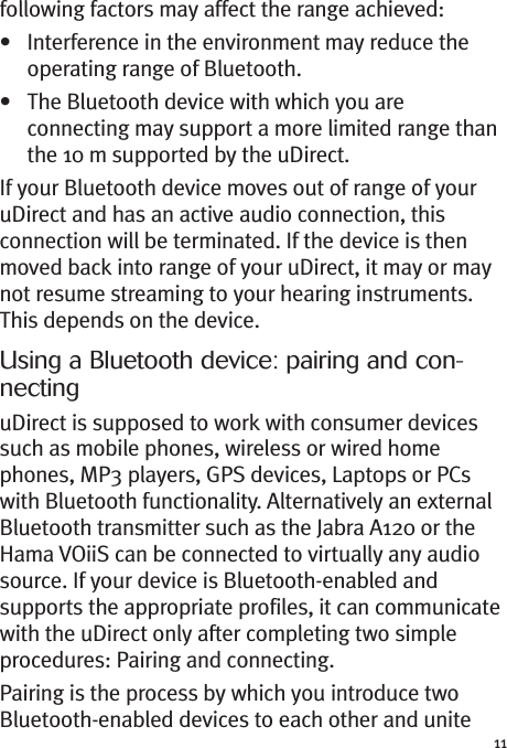 11following factors may affect the range achieved:• Interference in the environment may reduce theoperating range of Bluetooth.• The Bluetooth device with which you areconnecting may support a more limited range thanthe 10 m supported by the uDirect.If your Bluetooth device moves out of range of youruDirect and has an active audio connection, thisconnection will be terminated. If the device is thenmoved back into range of your uDirect, it may or maynot resume streaming to your hearing instruments.This depends on the device.Using a Bluetooth device: pairing and con-nectinguDirect is supposed to work with consumer devicessuch as mobile phones, wireless or wired homephones, MP3 players, GPS devices, Laptops or PCswith Bluetooth functionality. Alternatively an externalBluetooth transmitter such as the Jabra A120 or theHama VOiiS can be connected to virtually any audiosource. If your device is Bluetooth-enabled andsupports the appropriate profiles, it can communicatewith the uDirect only after completing two simpleprocedures: Pairing and connecting.Pairing is the process by which you introduce twoBluetooth-enabled devices to each other and unite