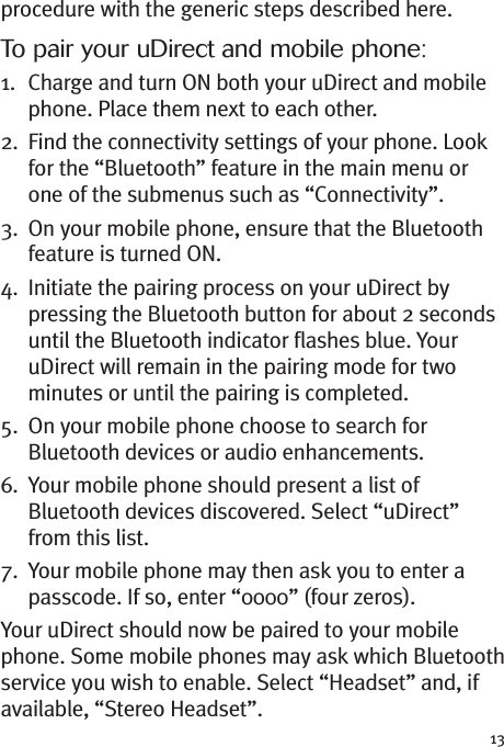 13procedure with the generic steps described here.To pair your uDirect and mobile phone:1. Charge and turn ON both your uDirect and mobilephone. Place them next to each other.2. Find the connectivity settings of your phone. Lookfor the “Bluetooth” feature in the main menu orone of the submenus such as “Connectivity”.3. On your mobile phone, ensure that the Bluetoothfeature is turned ON.4. Initiate the pairing process on your uDirect bypressing the Bluetooth button for about 2 secondsuntil the Bluetooth indicator flashes blue. YouruDirect will remain in the pairing mode for twominutes or until the pairing is completed.5. On your mobile phone choose to search forBluetooth devices or audio enhancements.6. Your mobile phone should present a list ofBluetooth devices discovered. Select “uDirect”from this list.7. Your mobile phone may then ask you to enter apasscode. If so, enter “0000” (four zeros).Your uDirect should now be paired to your mobilephone. Some mobile phones may ask which Bluetoothservice you wish to enable. Select “Headset” and, ifavailable, “Stereo Headset”.